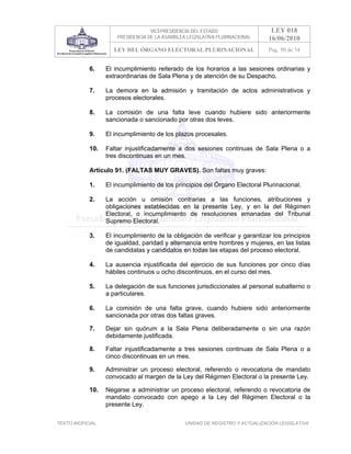 VICEPRESIDENCIA DEL ESTADO                   LEY 018
                       PRESIDENCIA DE LA ASAMBLEA LEGISLATIVA PLURINACIONAL     16/06/2010
                      LEY DEL ÓRGANO ELECTORAL PLURINACIONAL                    Pag. 50 de 54


            6.     El incumplimiento reiterado de los horarios a las sesiones ordinarias y
                   extraordinarias de Sala Plena y de atención de su Despacho.

            7.     La demora en la admisión y tramitación de actos administrativos y
                   procesos electorales.

            8.     La comisión de una falta leve cuando hubiere sido anteriormente
                   sancionada o sancionado por otras dos leves.

            9.     El incumplimiento de los plazos procesales.

            10.    Faltar injustificadamente a dos sesiones continuas de Sala Plena o a
                   tres discontinuas en un mes.

            Artículo 91. (FALTAS MUY GRAVES). Son faltas muy graves:

            1.     El incumplimiento de los principios del Órgano Electoral Plurinacional.

            2.     La acción u omisión contrarias a las funciones, atribuciones y
                   obligaciones establecidas en la presente Ley, y en la del Régimen
                   Electoral, o incumplimiento de resoluciones emanadas del Tribunal
                   Supremo Electoral.

            3.     El incumplimiento de la obligación de verificar y garantizar los principios
                   de igualdad, paridad y alternancia entre hombres y mujeres, en las listas
                   de candidatas y candidatos en todas las etapas del proceso electoral.

            4.     La ausencia injustificada del ejercicio de sus funciones por cinco días
                   hábiles continuos u ocho discontinuos, en el curso del mes.

            5.     La delegación de sus funciones jurisdiccionales al personal subalterno o
                   a particulares.

            6.     La comisión de una falta grave, cuando hubiere sido anteriormente
                   sancionada por otras dos faltas graves.

            7.     Dejar sin quórum a la Sala Plena deliberadamente o sin una razón
                   debidamente justificada.

            8.     Faltar injustificadamente a tres sesiones continuas de Sala Plena o a
                   cinco discontinuas en un mes.

            9.     Administrar un proceso electoral, referendo o revocatoria de mandato
                   convocado al margen de la Ley del Régimen Electoral o la presente Ley.

            10.    Negarse a administrar un proceso electoral, referendo o revocatoria de
                   mandato convocado con apego a la Ley del Régimen Electoral o la
                   presente Ley.

TEXTO INOFICIAL.                                 UNIDAD DE REGISTRO Y ACTUALIZACIÓN LEGISLATIVA
 