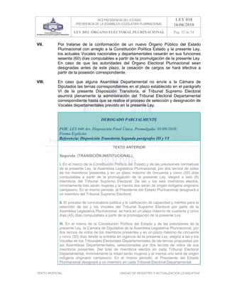 VICEPRESIDENCIA DEL ESTADO                       LEY 018
                       PRESIDENCIA DE LA ASAMBLEA LEGISLATIVA PLURINACIONAL         16/06/2010
                     LEY DEL ÓRGANO ELECTORAL PLURINACIONAL                         Pag. 52 de 54


VII.        Por tratarse de la conformación de un nuevo Órgano Público del Estado
            Plurinacional con arreglo a la Constitución Política Estado y la presente Ley,
            los actuales Vocales nacionales y departamentales cesarán en sus funciones
            sesenta (60) días computables a partir de la promulgación de la presente Ley.
            En caso de que las autoridades del Órgano Electoral Plurinacional sean
            designadas antes de este plazo, la cesación de cargos se hará efectiva a
            partir de la posesión correspondiente.

VIII.       En caso que alguna Asamblea Departamental no envíe a la Cámara de
            Diputados las ternas correspondientes en el plazo establecido en el parágrafo
            VI de la presente Disposición Transitoria, el Tribunal Supremo Electoral
            asumirá plenamente la administración del Tribunal Electoral Departamental
            correspondiente hasta que se realice el proceso de selección y designación de
            Vocales departamentales previsto en la presente Ley.


                                       DEROGADO PARCIALMENTE

             POR: LEY 040 Art. Disposición Final Única, Promulgada: 01/09/2010;
             Forma Explícita
             Referencia: Disposición Transitoria Segunda parágrafos III y VI

                                              TEXTO ANTERIOR

             Segunda. (TRANSICIÓN INSTITUCIONAL).

             I. En el marco de la Constitución Política del Estado y de las previsiones normativas
             de la presente Ley, la Asamblea Legislativa Plurinacional, por dos tercios de votos
             de los miembros presentes y en un plazo máximo de cincuenta y cinco (55) días
             computables a partir de la promulgación de la presente Ley, elegirá a seis (6)
             miembros del Tribunal Supremo Electoral. De las y los seis miembros electos,
             mínimamente tres serán mujeres y al menos dos serán de origen indígena originario
             campesino. En el mismo período, el Presidente del Estado Plurinacional designará a
             un miembro del Tribunal Supremo Electoral.

             II. El proceso de convocatoria pública y la calificación de capacidad y méritos para la
             selección de las y los Vocales del Tribunal Supremo Electoral por parte de la
             Asamblea Legislativa Plurinacional, se hará en un plazo máximo de cuarenta y cinco
             días (45) días computables a partir de la promulgación de la presente Ley.

             III. En el marco de la Constitución Política del Estado y de las previsiones de la
             presente Ley, la Cámara de Diputados de la Asamblea Legislativa Plurinacional, por
             dos tercios de votos de los miembros presentes y en un plazo máximo de cincuenta
             y cinco (55) días desde la entrada en vigencia de la presente Ley, elegirá a las y los
             Vocales de los Tribunales Electorales Departamentales de las ternas propuestas por
             las Asambleas Departamentales, seleccionadas por dos tercios de votos de sus
             miembros presentes. Del total de miembros electos en cada Tribunal Electoral
             Departamental, mínimamente la mitad serán mujeres y al menos uno será de origen
             indígena originario campesino. En el mismo período, el Presidente del Estado
             Plurinacional designará a un miembro en cada Tribunal Electoral Departamental.

TEXTO INOFICIAL.                                  UNIDAD DE REGISTRO Y ACTUALIZACIÓN LEGISLATIVA
 
