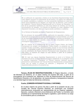 VICEPRESIDENCIA DEL ESTADO                                                         LEY 018
                             PRESIDENCIA DE LA ASAMBLEA LEGISLATIVA PLURINACIONAL                                           16/06/2010
                          LEY DEL ÓRGANO ELECTORAL PLURINACIONAL                                                            Pag. 53 de 54



             IV. La calificación de capacidad y méritos en las Asambleas Departamentales tiene
             como objetivo exclusivo la conformación de las ternas y no implica una calificación
             en escalas cuantitativa y cualitativa. Los tres postulantes habilitados en cada terna
             tienen igual posibilidad de ser elegidos, sin ningún tipo de distinción, como vocales
             del respectivo Tribunal Electoral Departamental por la Cámara de Diputados. La
             lista de los postulantes habilitados en cada terna deberá ser remitida, con toda la
             documentación de respaldo, a la Cámara de Diputados en orden alfabético y en
             disposición horizontal, y sin datos en ninguna escala cuantitativa o cualitativa.

             V. La Cámara de Diputados aprobará el Reglamento de Designaciones.

             VI. Los procesos de convocatoria pública, calificación de capacidad y méritos, y la
             elaboración de ternas para los Vocales departamentales correspondientes, por parte
             de las Asambleas Departamentales para su remisión a la Cámara de Diputados, se
             hará en un plazo máximo de cuarenta y cinco (45) días computables a partir de la
             promulgación de la presente Ley.

             VII. Por tratarse de la conformación de un nuevo Órgano Público del Estado
             Plurinacional con arreglo a la Constitución Política Estado y la presente Ley, los
             actuales Vocales nacionales y departamentales cesarán en sus funciones sesenta
             (60) días computables a partir de la promulgación de la presente Ley. En caso de
             que las autoridades del Órgano Electoral Plurinacional sean designadas antes de
             este plazo, la cesación de cargos se hará efectiva a partir de la posesión
             correspondiente.

             VIII. En caso que alguna Asamblea Departamental no envíe a la Cámara de
             Diputados las ternas correspondientes en el plazo establecido en el parágrafo VI de
             la presente Disposición Transitoria, el Tribunal Supremo Electoral asumirá
             plenamente la administración del Tribunal Electoral Departamental correspondiente
             hasta que se realice el proceso de selección y designación de Vocales
             departamentales previsto en la presente Ley.

             >>>>AREA: ORAL; INGRESADO: R.V.J. - 28/09/10 16:15; ULT. ACT.:R.V.J. - 28/09/10 16:15[26/11/10 17:47][R.V.J.]<<<<




             Tercera. (PLAN DE REESTRUCTURACIÓN). El Órgano Ejecutivo, a través
del Ministerio de Gobierno, en un plazo máximo de noventa (90) días, a partir de la
promulgación de la presente Ley, elaborará un Plan de Restructuración del Servicio de
Identificación Personal, a fin de garantizar, de manera eficiente y transparente el derecho
a la identidad legal de todas las bolivianas y bolivianos.

            Cuarta. (COMISIÓN INTERINSTITUCIONAL E INFORME).

I.          En el plazo máximo de quince (15) días a partir de la posesión de las y los
            Vocales del Tribunal Supremo Electoral, se conformará una Comisión
            Interinstitucional compuesta por representantes de los Órganos Legislativo,
            Ejecutivo, Judicial y Electoral y de la Defensoría del Pueblo. La Comisión será
            presidida por el representante del Órgano Legislativo, quien tendrá a su cargo
            la convocatoria para su constitución.


TEXTO INOFICIAL.                                                       UNIDAD DE REGISTRO Y ACTUALIZACIÓN LEGISLATIVA
 