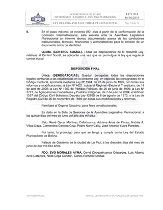 VICEPRESIDENCIA DEL ESTADO                   LEY 018
                     PRESIDENCIA DE LA ASAMBLEA LEGISLATIVA PLURINACIONAL     16/06/2010
                    LEY DEL ÓRGANO ELECTORAL PLURINACIONAL                    Pag. 54 de 54


II.         En el plazo máximo de noventa (90) días a partir de la conformación de la
            Comisión Interinstitucional, ésta elevará ante la Asamblea Legislativa
            Plurinacional un informe técnico documentado acerca de las condiciones
            institucionales, técnicas, financieras y administrativas para la emisión de un
            documento único de identidad.

             Quinta. (CONTROL SOCIAL). Todas las disposiciones de la presente Ley,
relativas al Control Social, se aplicarán una vez que se promulgue la ley que regule el
control social.


                                  DISPOSICIÓN FINAL

            Única. (DEROGATORIAS). Quedan derogadas todas las disposiciones
legales contrarias a las establecidas en la presente Ley, en especial las consignadas en el
Código Electoral, aprobada mediante Ley Nº 1984, de 25 de junio de 1999, con todas sus
reformas y modificaciones; la Ley Nº 4021, sobre el Régimen Electoral Transitorio, de 14
de abril de 2009; la Ley Nº 1983 de Partidos Políticos, de 25 de junio de 1999; la Ley Nº
2771, de Agrupaciones Ciudadanas y Pueblos Indígenas, de 7 de julio de 2004; el Artículo
1537 del Código Civil Boliviano, Decreto Ley 12760 de 8 de agosto de 1975; y la Ley de
Registro Civil de 26 de noviembre de 1898 con todas sus modificaciones y reformas.

            Remítase al Órgano Ejecutivo, para fines constitucionales.

            Es dada en la Sala de Sesiones de la Asamblea Legislativa Plurinacional, a
los quince días del mes de junio del año dos mil diez.

             Fdo. René Oscar Martínez Callahuanca, Adriana Arias de Flores, Andrés A.
Villca Daza, Clementina Garnica Cruz, Pedro Nuny Caity, José Antonio Yucra Paredes.

           Por tanto, la promulgo para que se tenga y cumpla como Ley del Estado
Plurinacional de Bolivia.

            Palacio de Gobierno de la ciudad de La Paz, a los dieciséis días del mes de
junio de dos mil diez años.

          FDO. EVO MORALES AYMA, David Choquehuanca Céspedes, Luis Alberto
Arce Catacora, Nilda Copa Condori, Carlos Romero Bonifaz.




TEXTO INOFICIAL.                               UNIDAD DE REGISTRO Y ACTUALIZACIÓN LEGISLATIVA
 