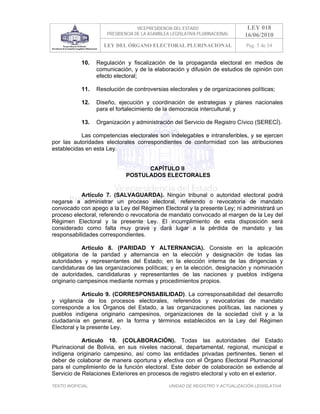 VICEPRESIDENCIA DEL ESTADO                   LEY 018
                       PRESIDENCIA DE LA ASAMBLEA LEGISLATIVA PLURINACIONAL     16/06/2010
                     LEY DEL ÓRGANO ELECTORAL PLURINACIONAL                     Pag. 5 de 54


            10.    Regulación y fiscalización de la propaganda electoral en medios de
                   comunicación, y de la elaboración y difusión de estudios de opinión con
                   efecto electoral;

            11.    Resolución de controversias electorales y de organizaciones políticas;

            12.    Diseño, ejecución y coordinación de estrategias y planes nacionales
                   para el fortalecimiento de la democracia intercultural; y

            13.    Organización y administración del Servicio de Registro Cívico (SERECÍ).

           Las competencias electorales son indelegables e intransferibles, y se ejercen
por las autoridades electorales correspondientes de conformidad con las atribuciones
establecidas en esta Ley.


                                     CAPÍTULO II
                               POSTULADOS ELECTORALES


           Artículo 7. (SALVAGUARDA). Ningún tribunal o autoridad electoral podrá
negarse a administrar un proceso electoral, referendo o revocatoria de mandato
convocado con apego a la Ley del Régimen Electoral y la presente Ley; ni administrará un
proceso electoral, referendo o revocatoria de mandato convocado al margen de la Ley del
Régimen Electoral y la presente Ley. El incumplimiento de esta disposición será
considerado como falta muy grave y dará lugar a la pérdida de mandato y las
responsabilidades correspondientes.

            Artículo 8. (PARIDAD Y ALTERNANCIA). Consiste en la aplicación
obligatoria de la paridad y alternancia en la elección y designación de todas las
autoridades y representantes del Estado; en la elección interna de las dirigencias y
candidaturas de las organizaciones políticas; y en la elección, designación y nominación
de autoridades, candidaturas y representantes de las naciones y pueblos indígena
originario campesinos mediante normas y procedimientos propios.

             Artículo 9. (CORRESPONSABILIDAD). La corresponsabilidad del desarrollo
y vigilancia de los procesos electorales, referendos y revocatorias de mandato
corresponde a los Órganos del Estado, a las organizaciones políticas, las naciones y
pueblos indígena originario campesinos, organizaciones de la sociedad civil y a la
ciudadanía en general, en la forma y términos establecidos en la Ley del Régimen
Electoral y la presente Ley.

            Artículo 10. (COLABORACIÓN). Todas las autoridades del Estado
Plurinacional de Bolivia, en sus niveles nacional, departamental, regional, municipal e
indígena originario campesino, así como las entidades privadas pertinentes, tienen el
deber de colaborar de manera oportuna y efectiva con el Órgano Electoral Plurinacional
para el cumplimiento de la función electoral. Este deber de colaboración se extiende al
Servicio de Relaciones Exteriores en procesos de registro electoral y voto en el exterior.

TEXTO INOFICIAL.                                 UNIDAD DE REGISTRO Y ACTUALIZACIÓN LEGISLATIVA
 