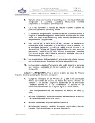 VICEPRESIDENCIA DEL ESTADO                   LEY 018
                       PRESIDENCIA DE LA ASAMBLEA LEGISLATIVA PLURINACIONAL     16/06/2010
                      LEY DEL ÓRGANO ELECTORAL PLURINACIONAL                    Pag. 7 de 54



            5.     Con una anticipación máxima de cuarenta y cinco (45) días a la fecha de
                   designación, la Asamblea Legislativa Plurinacional difundirá
                   ampliamente la convocatoria a nivel nacional.

            6.     Las o los aspirantes a Vocales del Tribunal Supremo Electoral se
                   postularán de manera individual y directa.

            7.     El proceso de designación de Vocales del Tribunal Supremo Electoral, a
                   cargo de la Asamblea Legislativa Plurinacional, estará sujeto al Control
                   Social, con apego a la Constitución y en los términos establecidos en el
                   Reglamento de Designaciones.

            8.     Para efectos de la verificación de las causales de inelegibilidad
                   establecidas en los numerales 2. y 3. del Artículo 15 de la presente Ley,
                   la Asamblea Legislativa Plurinacional podrá solicitar informe a la
                   Secretaría de Cámara del Tribunal Supremo Electoral u otra autoridad
                   competente. Luego de recibir dicho informe, la Asamblea Legislativa
                   Plurinacional emitirá criterio sobre la verificación realizada, conforme al
                   Reglamento de Designaciones.

            9.     Las organizaciones de la sociedad civil tendrán derecho a hacer conocer
                   por escrito sus razones de apoyo o rechazo a las postulaciones.

            10.    La Asamblea Legislativa Plurinacional sólo podrá designar a personas
                   que hubieran participado en la convocatoria y en el proceso de
                   designación.

          Artículo 14. (REQUISITOS). Para el acceso al cargo de Vocal del Tribunal
Supremo Electoral y desempeño del mismo se requiere:

            1.     Cumplir lo establecido en los Artículos 207 y 234 de la Constitución
                   Política del Estado. El requisito de hablar dos idiomas oficiales, en
                   atención a su carácter progresivo establecido en la Disposición
                   Transitoria Décima de la Ley Fundamental, se aplicará en las
                   condiciones determinadas por la ley que regule la función pública;

            2.     Tener título profesional con una antigüedad no menor a los cinco (5)
                   años;

            3.     No estar comprendido en las prohibiciones establecidas en el Artículo
                   236 de la Constitución Política del Estado;

            4.     No tener militancia en ninguna organización política;

            5.     No haber sido dirigente o candidato de ninguna organización política en
                   los cinco (5) años anteriores a la fecha de designación;


TEXTO INOFICIAL.                                 UNIDAD DE REGISTRO Y ACTUALIZACIÓN LEGISLATIVA
 