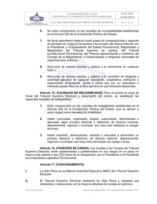 VICEPRESIDENCIA DEL ESTADO                   LEY 018
                       PRESIDENCIA DE LA ASAMBLEA LEGISLATIVA PLURINACIONAL     16/06/2010
                      LEY DEL ÓRGANO ELECTORAL PLURINACIONAL                    Pag. 8 de 54


            6.     No estar comprendido en las causales de incompatibilidad establecidas
                   en el Artículo 239 de la Constitución Política del Estado;

            7.     No tener parentesco hasta el cuarto grado de consanguinidad y segundo
                   de afinidad con ninguna funcionaria o funcionario del mismo tribunal, con
                   el Presidente y Vicepresidente del Estado Plurinacional, Magistradas y
                   Magistrados del Tribunal Supremo de Justicia, del Tribunal
                   Constitucional Plurinacional, del Tribunal Agroambiental y miembros del
                   Consejo de la Magistratura, ni Gobernadores o dirigentes nacionales de
                   organizaciones políticas;

            8.     Renunciar de manera expresa y pública a la membresía en cualquier
                   logia; y

            9.     Renunciar de manera expresa y pública a la condición de dirigente o
                   autoridad ejecutiva de cualquier asociación, cooperativa, institución u
                   organización empresarial, social o cívica que por su naturaleza e
                   intereses pueda influir en el libre ejercicio de sus funciones electorales.

            Artículo 15. (CAUSALES DE INELEGIBILIDAD). Para el acceso al cargo de
Vocal del Tribunal Supremo Electoral y desempeño del mismo, se establecen las
siguientes causales de inelegibilidad:

            1.     Estar comprendido en las causales de inelegibilidad establecidas en el
                   Artículo 238 de la Constitución Política del Estado, que se aplican a
                   estos cargos como causales de inhabilidad.

            2.     Haber convocado, organizado, dirigido, supervisado, administrado o
                   ejecutado algún proceso electoral o referendo, de alcance nacional,
                   departamental, regional o municipal, que haya sido realizado al margen
                   de la ley.

            3.     Haber impedido, obstaculizado, resistido o rehusado a administrar un
                   proceso electoral o referendo, de alcance nacional, departamental,
                   regional o municipal, que haya sido convocado con apego a la ley.

           Artículo 16. (POSESIÓN DE CARGO). Las Vocales y los Vocales del Tribunal
Supremo Electoral, serán posesionadas y posesionados en sus cargos en un plazo no
mayor a las setenta y dos (72) horas de su designación, por la Presidenta o el Presidente
de la Asamblea Legislativa Plurinacional.

            Artículo 17. (FUNCIONAMIENTO).

I.          La Sala Plena es la Máxima Autoridad Ejecutiva (MAE) del Tribunal Supremo
            Electoral.

II.         El Tribunal Supremo Electoral sesionará en Sala Plena y adoptará sus
            decisiones y resoluciones con la mayoría absoluta de vocales en ejercicio.

TEXTO INOFICIAL.                                 UNIDAD DE REGISTRO Y ACTUALIZACIÓN LEGISLATIVA
 