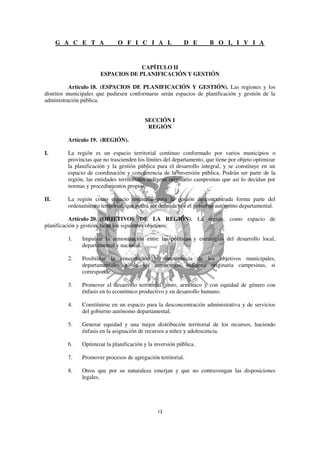 G A C E T A             O F I C I A L                 D E       B O L I V I A


                                    CAPÍTULO II
                       ESPACIOS DE PLANIFICACIÓN Y GESTIÓN

           Artículo 18. (ESPACIOS DE PLANIFICACIÓN Y GESTIÓN). Las regiones y los
distritos municipales que pudiesen conformarse serán espacios de planificación y gestión de la
administración pública.


                                          SECCIÓN I
                                           REGIÓN

         Artículo 19. (REGIÓN).

I.       La región es un espacio territorial continuo conformado por varios municipios o
         provincias que no trascienden los límites del departamento, que tiene por objeto optimizar
         la planificación y la gestión pública para el desarrollo integral, y se constituye en un
         espacio de coordinación y concurrencia de la inversión pública. Podrán ser parte de la
         región, las entidades territoriales indígena originario campesinas que así lo decidan por
         normas y procedimientos propios.

II.      La región como espacio territorial para la gestión desconcentrada forma parte del
         ordenamiento territorial, que podrá ser definida por el gobierno autónomo departamental.

           Artículo 20. (OBJETIVOS DE LA REGIÓN). La región, como espacio de
planificación y gestión, tiene los siguientes objetivos:

         1.    Impulsar la armonización entre las políticas y estrategias del desarrollo local,
               departamental y nacional.

         2.    Posibilitar la concertación y concurrencia de los objetivos municipales,
               departamentales y de las autonomías indígena originaria campesinas, si
               corresponde.

         3.    Promover el desarrollo territorial, justo, armónico y con equidad de género con
               énfasis en lo económico productivo y en desarrollo humano.

         4.    Constituirse en un espacio para la desconcentración administrativa y de servicios
               del gobierno autónomo departamental.

         5.    Generar equidad y una mejor distribución territorial de los recursos, haciendo
               énfasis en la asignación de recursos a niñez y adolescencia.

         6.    Optimizar la planificación y la inversión pública.

         7.    Promover procesos de agregación territorial.

         8.    Otros que por su naturaleza emerjan y que no contravengan las disposiciones
               legales.
 