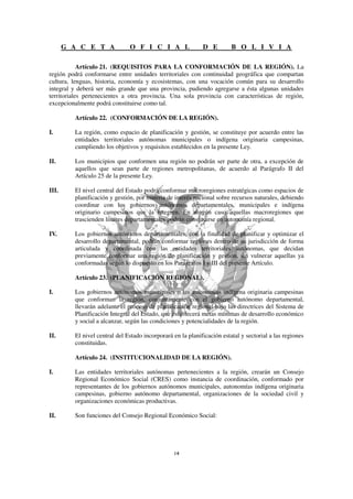 G A C E T A             O F I C I A L                 D E         B O L I V I A

            Artículo 21. (REQUISITOS PARA LA CONFORMACIÓN DE LA REGIÓN). La
región podrá conformarse entre unidades territoriales con continuidad geográfica que compartan
cultura, lenguas, historia, economía y ecosistemas, con una vocación común para su desarrollo
integral y deberá ser más grande que una provincia, pudiendo agregarse a ésta algunas unidades
territoriales pertenecientes a otra provincia. Una sola provincia con características de región,
excepcionalmente podrá constituirse como tal.

         Artículo 22. (CONFORMACIÓN DE LA REGIÓN).

I.       La región, como espacio de planificación y gestión, se constituye por acuerdo entre las
         entidades territoriales autónomas municipales o indígena originaria campesinas,
         cumpliendo los objetivos y requisitos establecidos en la presente Ley.

II.      Los municipios que conformen una región no podrán ser parte de otra, a excepción de
         aquellos que sean parte de regiones metropolitanas, de acuerdo al Parágrafo II del
         Artículo 25 de la presente Ley.

III.     El nivel central del Estado podrá conformar macroregiones estratégicas como espacios de
         planificación y gestión, por materia de interés nacional sobre recursos naturales, debiendo
         coordinar con los gobiernos autónomos departamentales, municipales e indígena
         originario campesinos que la integren. En ningún caso aquellas macroregiones que
         trascienden límites departamentales podrán constituirse en autonomía regional.

IV.      Los gobiernos autónomos departamentales, con la finalidad de planificar y optimizar el
         desarrollo departamental, podrán conformar regiones dentro de su jurisdicción de forma
         articulada y coordinada con las entidades territoriales autónomas, que decidan
         previamente conformar una región de planificación y gestión, sin vulnerar aquellas ya
         conformadas según lo dispuesto en los Parágrafos I y III del presente Artículo.

         Artículo 23. (PLANIFICACIÓN REGIONAL).

I.       Los gobiernos autónomos municipales o las autonomías indígena originaria campesinas
         que conforman la región, conjuntamente con el gobierno autónomo departamental,
         llevarán adelante el proceso de planificación regional bajo las directrices del Sistema de
         Planificación Integral del Estado, que establecerá metas mínimas de desarrollo económico
         y social a alcanzar, según las condiciones y potencialidades de la región.

II.      El nivel central del Estado incorporará en la planificación estatal y sectorial a las regiones
         constituidas.

         Artículo 24. (INSTITUCIONALIDAD DE LA REGIÓN).

I.       Las entidades territoriales autónomas pertenecientes a la región, crearán un Consejo
         Regional Económico Social (CRES) como instancia de coordinación, conformado por
         representantes de los gobiernos autónomos municipales, autonomías indígena originaria
         campesinas, gobierno autónomo departamental, organizaciones de la sociedad civil y
         organizaciones económicas productivas.

II.      Son funciones del Consejo Regional Económico Social:
 