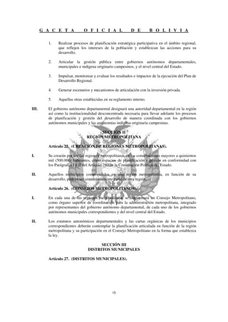 G A C E T A            O F I C I A L               D E         B O L I V I A

         1.   Realizar procesos de planificación estratégica participativa en el ámbito regional,
              que reflejen los intereses de la población y establezcan las acciones para su
              desarrollo.

         2.   Articular la gestión pública entre gobiernos autónomos departamentales,
              municipales e indígena originario campesinos, y el nivel central del Estado.

         3.   Impulsar, monitorear y evaluar los resultados e impactos de la ejecución del Plan de
              Desarrollo Regional.

         4.   Generar escenarios y mecanismos de articulación con la inversión privada.

         5.   Aquellas otras establecidas en su reglamento interno.

III.     El gobierno autónomo departamental designará una autoridad departamental en la región
         así como la institucionalidad desconcentrada necesaria para llevar adelante los procesos
         de planificación y gestión del desarrollo de manera coordinada con los gobiernos
         autónomos municipales y las autonomías indígena originaria campesinas.

                                     SECCIÓN II
                               REGIÓN METROPOLITANA

         Artículo 25. (CREACIÓN DE REGIONES METROPOLITANAS).

I.       Se crearán por ley las regiones metropolitanas en las conurbaciones mayores a quinientos
         mil (500.000) habitantes, como espacios de planificación y gestión en conformidad con
         los Parágrafos I y II del Artículo 280 de la Constitución Política del Estado.

II.      Aquellos municipios comprendidos en una región metropolitana, en función de su
         desarrollo, podrán ser simultáneamente parte de otra región.

         Artículo 26. (CONSEJOS METROPOLITANOS).

I.       En cada una de las regiones metropolitanas se conformará un Consejo Metropolitano,
         como órgano superior de coordinación para la administración metropolitana, integrado
         por representantes del gobierno autónomo departamental, de cada uno de los gobiernos
         autónomos municipales correspondientes y del nivel central del Estado.

II.      Los estatutos autonómicos departamentales y las cartas orgánicas de los municipios
         correspondientes deberán contemplar la planificación articulada en función de la región
         metropolitana y su participación en el Consejo Metropolitano en la forma que establezca
         la ley.

                                      SECCIÓN III
                                DISTRITOS MUNICIPALES

         Artículo 27. (DISTRITOS MUNICIPALES).
 