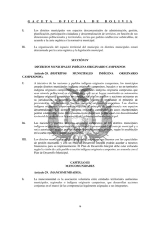 G A C E T A            O F I C I A L                D E        B O L I V I A

I.       Los distritos municipales son espacios desconcentrados de administración, gestión,
         planificación, participación ciudadana y descentralización de servicios, en función de sus
         dimensiones poblacionales y territoriales, en los que podrán establecerse subalcaldías, de
         acuerdo a la carta orgánica o la normativa municipal.

II.      La organización del espacio territorial del municipio en distritos municipales estará
         determinada por la carta orgánica y la legislación municipal.


                                         SECCIÓN IV

          DISTRITOS MUNICIPALES INDÍGENA ORIGINARIO CAMPESINOS

      Artículo 28. (DISTRITOS             MUNICIPALES            INDÍGENA          ORIGINARIO
CAMPESINOS).

I.       A iniciativa de las naciones y pueblos indígena originario campesinos, los municipios
         crearán distritos municipales indígena originario campesinos, basados o no en territorios
         indígena originario campesinos, o en comunidades indígena originaria campesinas que
         sean minoría poblacional en el municipio y que no se hayan constituido en autonomías
         indígena originaria campesinas en coordinación con los pueblos y naciones existentes en
         su jurisdicción, de acuerdo a la normativa vigente y respetando el principio de
         preexistencia de naciones y pueblos indígena originario campesinos. Los distritos
         indígena originario campesinos en sujeción al principio de preexistencia son espacios
         descentralizados. Los distritos indígena originario campesinos en casos excepcionales
         podrán establecerse como tales cuando exista dispersión poblacional con discontinuidad
         territorial determinada en la normativa del gobierno autónomo municipal.

II.      Las naciones y pueblos indígena originario campesinos de los distritos municipales
         indígena originario campesinos elegirán a su(s) representante(s) al concejo municipal y a
         su(s) autoridades propias por sus normas y procedimientos propios, según lo establecido
         en la carta orgánica o normativa municipal.

III.     Los distritos municipales indígena originario campesinos que cuenten con las capacidades
         de gestión necesarias y con un Plan de Desarrollo Integral podrán acceder a recursos
         financieros para su implementación. El Plan de Desarrollo Integral debe estar enfocado
         según la visión de cada pueblo o nación indígena originario campesino, en armonía con el
         Plan de Desarrollo Municipal.


                                      CAPÍTULO III
                                    MANCOMUNIDADES

         Artículo 29. (MANCOMUNIDADES).

I.       La mancomunidad es la asociación voluntaria entre entidades territoriales autónomas
         municipales, regionales o indígena originario campesinas, que desarrollan acciones
         conjuntas en el marco de las competencias legalmente asignadas a sus integrantes.
 