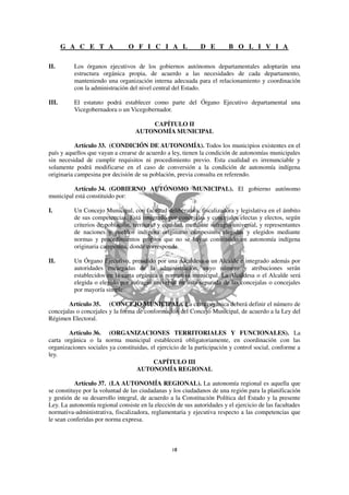 G A C E T A              O F I C I A L                D E         B O L I V I A

II.       Los órganos ejecutivos de los gobiernos autónomos departamentales adoptarán una
          estructura orgánica propia, de acuerdo a las necesidades de cada departamento,
          manteniendo una organización interna adecuada para el relacionamiento y coordinación
          con la administración del nivel central del Estado.

III.      El estatuto podrá establecer como parte del Órgano Ejecutivo departamental una
          Vicegobernadora o un Vicegobernador.

                                       CAPÍTULO II
                                   AUTONOMÍA MUNICIPAL

           Artículo 33. (CONDICIÓN DE AUTONOMÍA). Todos los municipios existentes en el
país y aquellos que vayan a crearse de acuerdo a ley, tienen la condición de autonomías municipales
sin necesidad de cumplir requisitos ni procedimiento previo. Esta cualidad es irrenunciable y
solamente podrá modificarse en el caso de conversión a la condición de autonomía indígena
originaria campesina por decisión de su población, previa consulta en referendo.

         Artículo 34. (GOBIERNO AUTÓNOMO MUNICIPAL). El gobierno autónomo
municipal está constituido por:

I.        Un Concejo Municipal, con facultad deliberativa, fiscalizadora y legislativa en el ámbito
          de sus competencias. Está integrado por concejalas y concejales electas y electos, según
          criterios de población, territorio y equidad, mediante sufragio universal, y representantes
          de naciones y pueblos indígena originario campesinos elegidas y elegidos mediante
          normas y procedimientos propios que no se hayan constituido en autonomía indígena
          originaria campesina, donde corresponda.

II.       Un Órgano Ejecutivo, presidido por una Alcaldesa o un Alcalde e integrado además por
          autoridades encargadas de la administración, cuyo número y atribuciones serán
          establecidos en la carta orgánica o normativa municipal. La Alcaldesa o el Alcalde será
          elegida o elegido por sufragio universal en lista separada de las concejalas o concejales
          por mayoría simple.

        Artículo 35. (CONCEJO MUNICIPAL). La carta orgánica deberá definir el número de
concejalas o concejales y la forma de conformación del Concejo Municipal, de acuerdo a la Ley del
Régimen Electoral.

        Artículo 36. (ORGANIZACIONES TERRITORIALES Y FUNCIONALES). La
carta orgánica o la norma municipal establecerá obligatoriamente, en coordinación con las
organizaciones sociales ya constituidas, el ejercicio de la participación y control social, conforme a
ley.
                                          CAPÍTULO III
                                   AUTONOMÍA REGIONAL

           Artículo 37. (LA AUTONOMÍA REGIONAL). La autonomía regional es aquella que
se constituye por la voluntad de las ciudadanas y los ciudadanos de una región para la planificación
y gestión de su desarrollo integral, de acuerdo a la Constitución Política del Estado y la presente
Ley. La autonomía regional consiste en la elección de sus autoridades y el ejercicio de las facultades
normativa-administrativa, fiscalizadora, reglamentaria y ejecutiva respecto a las competencias que
le sean conferidas por norma expresa.
 