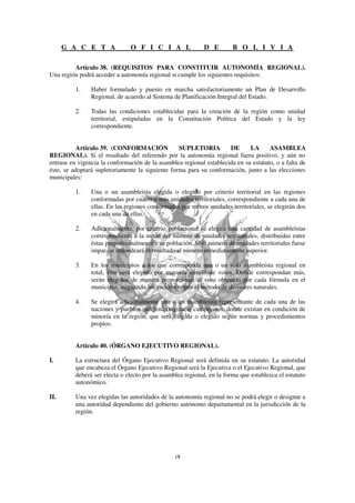 G A C E T A              O F I C I A L                D E         B O L I V I A

         Artículo 38. (REQUISITOS PARA CONSTITUIR AUTONOMÍA REGIONAL).
Una región podrá acceder a autonomía regional si cumple los siguientes requisitos:

          1.    Haber formulado y puesto en marcha satisfactoriamente un Plan de Desarrollo
                Regional, de acuerdo al Sistema de Planificación Integral del Estado.

          2.    Todas las condiciones establecidas para la creación de la región como unidad
                territorial, estipuladas en la Constitución Política del Estado y la ley
                correspondiente.


           Artículo 39. (CONFORMACIÓN             SUPLETORIA         DE      LA      ASAMBLEA
REGIONAL). Si el resultado del referendo por la autonomía regional fuera positivo, y aún no
entrase en vigencia la conformación de la asamblea regional establecida en su estatuto, o a falta de
éste, se adoptará supletoriamente la siguiente forma para su conformación, junto a las elecciones
municipales:

          1.    Una o un asambleísta elegida o elegido por criterio territorial en las regiones
                conformadas por cuatro o más unidades territoriales, correspondiente a cada una de
                ellas. En las regiones conformadas por menos unidades territoriales, se elegirán dos
                en cada una de ellas.

          2.    Adicionalmente, por criterio poblacional se elegirá una cantidad de asambleístas
                correspondiente a la mitad del número de unidades territoriales, distribuidas entre
                éstas proporcionalmente a su población. Si el número de unidades territoriales fuese
                impar, se redondeará el resultado al número inmediatamente superior.

          3.    En los municipios a los que corresponda una o un solo asambleísta regional en
                total, éste será elegido por mayoría simple de votos. Donde correspondan más,
                serán elegidos de manera proporcional al voto obtenido por cada fórmula en el
                municipio, asignando los escaños según el método de divisores naturales.

          4.    Se elegirá adicionalmente una o un asambleísta representante de cada una de las
                naciones y pueblos indígena originario campesinos, donde existan en condición de
                minoría en la región, que será elegida o elegido según normas y procedimientos
                propios.


          Artículo 40. (ÓRGANO EJECUTIVO REGIONAL).

I.        La estructura del Órgano Ejecutivo Regional será definida en su estatuto. La autoridad
          que encabeza el Órgano Ejecutivo Regional será la Ejecutiva o el Ejecutivo Regional, que
          deberá ser electa o electo por la asamblea regional, en la forma que establezca el estatuto
          autonómico.

II.       Una vez elegidas las autoridades de la autonomía regional no se podrá elegir o designar a
          una autoridad dependiente del gobierno autónomo departamental en la jurisdicción de la
          región.
 
