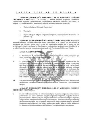 G A C E T A              O F I C I A L               D E         B O L I V I A

          Artículo 44. (JURISDICCIÓN TERRITORIAL DE LA AUTONOMÍA INDÍGENA
ORIGINARIA CAMPESINA). Las naciones y pueblos indígena originario campesinos,
cumplidos los requisitos y procedimientos establecidos en la Constitución Política del Estado y la
presente Ley, podrán acceder a la autonomía indígena originaria campesina a partir de:

          1.    Territorio Indígena Originario Campesino;

          2.    Municipio;

          3.    Región o Región Indígena Originaria Campesina, que se conforme de acuerdo a la
                presente Ley.

           Artículo 45. (GOBIERNO INDÍGENA ORIGINARIO CAMPESINO). El gobierno
autónomo indígena originario campesino estará conformado y se ejercerá por su estatuto de
autonomía, sus normas, instituciones, formas de organización propias en el marco de sus
atribuciones legislativa, deliberativa, fiscalizadora, reglamentaria, y ejecutiva, en el ámbito de su
jurisdicción territorial, y sus competencias de acuerdo a la Constitución Política del Estado.

          Artículo 46. (DENOMINACIÓN).

I.        La denominación de autonomía indígena originaria campesina es común, cualquiera que
          sea la jurisdicción territorial en la que se ejerce.

II.       La conformación de la autonomía indígena originaria campesina establecida en una
          región no implica necesariamente la disolución de las que le dieron origen, en este caso
          dará lugar al establecimiento de dos niveles de autogobierno: el local y el regional,
          ejerciendo el segundo aquellas competencias de la autonomía indígena originaria
          campesina que le sean conferidas por los titulares originales que la conforman. La
          decisión de disolución de las entidades territoriales que conforman la región deberá ser
          establecida según proceso de consulta o referendo de acuerdo a ley, según corresponda,
          pudiendo conformarse un único gobierno autónomo indígena originario campesino para
          toda la región.

III.      Los pueblos indígena originario campesinos tienen el derecho de definir la denominación
          propia de sus entidades territoriales autónomas de acuerdo a sus normas y procedimientos
          propios.

      Artículo 47. (INTEGRACIÓN TERRITORIAL DE LA AUTONOMÍA INDÍGENA
ORIGINARIA CAMPESINA).

I.        Si convertido un municipio en autonomía indígena originaria campesina, incluyese solo
          parcialmente uno o más territorios indígena originario campesinos, se podrá iniciar un
          proceso de nueva delimitación para integrar la totalidad del territorio indígena originario
          campesino a la autonomía indígena originaria campesina, mediante consulta por normas y
          procedimientos propios al o los pueblos indígenas del o los territorios indígena originario
          campesino correspondientes, que deberá ser aprobada por ley del nivel central del Estado.
          La norma correspondiente establecerá facilidades excepcionales para este proceso.
 