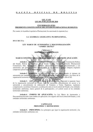 G A C E T A                O F I C I A L                D E        B O L I V I A


                                       LEY N° 031
                                LEY DE 19 DE JULIO DE 2010

                        EVO MORALES AYMA
   PRESIDENTE CONSTITUCIONAL DEL ESTADO PLURINACIONAL DE BOLIVIA

Por cuanto, la Asamblea Legislativa Plurinacional, ha sancionado la siguiente Ley:


                    LA ASAMBLEA LEGISLATIVA PLURINACIONAL,

D E C R E T A:

              LEY MARCO DE AUTONOMÍAS Y DESCENTRALIZACIÓN
                            “ANDRÉS IBÁÑEZ”

                                        TÍTULO I
                                DISPOSICIONES GENERALES

                            CAPÍTULO I
    MARCO CONSTITUCIONAL, OBJETO, ALCANCE Y ÁMBITO DE APLICACIÓN

         Artículo 1. (MARCO CONSTITUCIONAL). En el marco de la Constitución Política
del Estado, Bolivia se constituye en un Estado Unitario Social de Derecho Plurinacional
Comunitario, libre, independiente, soberano, democrático, intercultural, descentralizado y con
autonomías, que garantiza la libre determinación de las naciones y pueblos indígena originario
campesinos preservando la unidad del país.

          Artículo 2. (OBJETO). La presente Ley tiene por objeto regular el régimen de
autonomías por mandato del Artículo 271 de la Constitución Política del Estado y las bases de la
organización territorial del Estado establecidos en su Parte Tercera, Artículos 269 al 305.

            Artículo 3. (ALCANCE). El alcance de la presente Ley comprende lo siguiente: bases
de la organización territorial del Estado, tipos de autonomía, procedimiento de acceso a la
autonomía y procedimiento de elaboración de Estatutos y Cartas Orgánicas, regímenes
competencial y económico financiero, coordinación entre el nivel central del Estado y las entidades
territoriales autónomas, marco general de la participación y el control social en las entidades
territoriales autónomas.

          Artículo 4. (ÁMBITO DE APLICACIÓN). La Ley Marco de Autonomías y
Descentralización tiene como ámbito de aplicación a los órganos del nivel central del Estado y a las
entidades territoriales autónomas.


                                      CAPÍTULO II
                               PRINCIPIOS Y DEFINICIONES

          Artículo 5. (PRINCIPIOS). Los principios que rigen la organización territorial y las
entidades territoriales autónomas son:
 