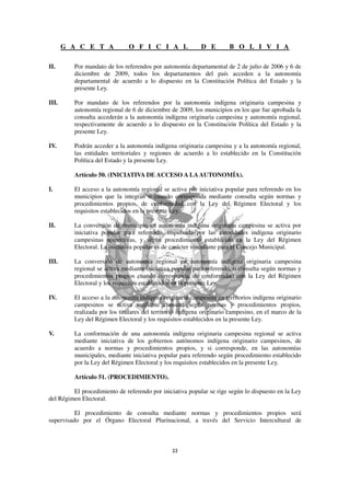 G A C E T A             O F I C I A L               D E         B O L I V I A

II.      Por mandato de los referendos por autonomía departamental de 2 de julio de 2006 y 6 de
         diciembre de 2009, todos los departamentos del país acceden a la autonomía
         departamental de acuerdo a lo dispuesto en la Constitución Política del Estado y la
         presente Ley.

III.     Por mandato de los referendos por la autonomía indígena originaria campesina y
         autonomía regional de 6 de diciembre de 2009, los municipios en los que fue aprobada la
         consulta accederán a la autonomía indígena originaria campesina y autonomía regional,
         respectivamente de acuerdo a lo dispuesto en la Constitución Política del Estado y la
         presente Ley.

IV.      Podrán acceder a la autonomía indígena originaria campesina y a la autonomía regional,
         las entidades territoriales y regiones de acuerdo a lo establecido en la Constitución
         Política del Estado y la presente Ley.

         Artículo 50. (INICIATIVA DE ACCESO A LA AUTONOMÍA).

I.       El acceso a la autonomía regional se activa por iniciativa popular para referendo en los
         municipios que la integran o cuando corresponda mediante consulta según normas y
         procedimientos propios, de conformidad con la Ley del Régimen Electoral y los
         requisitos establecidos en la presente Ley.

II.      La conversión de municipio en autonomía indígena originaria campesina se activa por
         iniciativa popular para referendo, impulsada por las autoridades indígena originario
         campesinas respectivas, y según procedimiento establecido en la Ley del Régimen
         Electoral. La iniciativa popular es de carácter vinculante para el Concejo Municipal.

III.     La conversión de autonomía regional en autonomía indígena originaria campesina
         regional se activa mediante iniciativa popular para referendo, o consulta según normas y
         procedimientos propios cuando corresponda, de conformidad con la Ley del Régimen
         Electoral y los requisitos establecidos en la presente Ley.

IV.      El acceso a la autonomía indígena originaria campesina en territorios indígena originario
         campesinos se activa mediante consulta según normas y procedimientos propios,
         realizada por los titulares del territorio indígena originario campesino, en el marco de la
         Ley del Régimen Electoral y los requisitos establecidos en la presente Ley.

V.       La conformación de una autonomía indígena originaria campesina regional se activa
         mediante iniciativa de los gobiernos autónomos indígena originario campesinos, de
         acuerdo a normas y procedimientos propios, y si corresponde, en las autonomías
         municipales, mediante iniciativa popular para referendo según procedimiento establecido
         por la Ley del Régimen Electoral y los requisitos establecidos en la presente Ley.

         Artículo 51. (PROCEDIMIENTO).

         El procedimiento de referendo por iniciativa popular se rige según lo dispuesto en la Ley
del Régimen Electoral.

          El procedimiento de consulta mediante normas y procedimientos propios será
supervisado por el Órgano Electoral Plurinacional, a través del Servicio Intercultural de
 