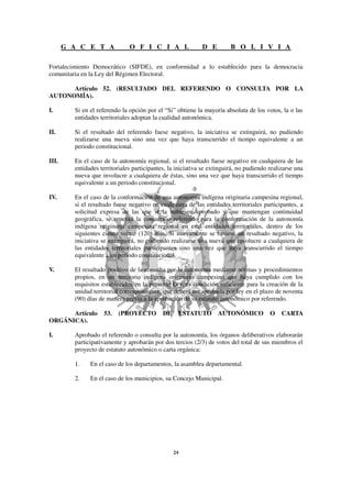 G A C E T A             O F I C I A L                 D E         B O L I V I A

Fortalecimiento Democrático (SIFDE), en conformidad a lo establecido para la democracia
comunitaria en la Ley del Régimen Electoral.

      Artículo 52. (RESULTADO DEL REFERENDO O CONSULTA POR LA
AUTONOMÍA).

I.       Si en el referendo la opción por el “Si” obtiene la mayoría absoluta de los votos, la o las
         entidades territoriales adoptan la cualidad autonómica.

II.      Si el resultado del referendo fuese negativo, la iniciativa se extinguirá, no pudiendo
         realizarse una nueva sino una vez que haya transcurrido el tiempo equivalente a un
         periodo constitucional.

III.     En el caso de la autonomía regional, si el resultado fuese negativo en cualquiera de las
         entidades territoriales participantes, la iniciativa se extinguirá, no pudiendo realizarse una
         nueva que involucre a cualquiera de éstas, sino una vez que haya transcurrido el tiempo
         equivalente a un periodo constitucional.

IV.      En el caso de la conformación de una autonomía indígena originaria campesina regional,
         si el resultado fuese negativo en cualquiera de las entidades territoriales participantes, a
         solicitud expresa de las que sí la hubiesen aprobado y que mantengan continuidad
         geográfica, se repetirá la consulta o referendo para la conformación de la autonomía
         indígena originaria campesina regional en esas entidades territoriales, dentro de los
         siguientes ciento veinte (120) días. Si nuevamente se tuviese un resultado negativo, la
         iniciativa se extinguirá, no pudiendo realizarse una nueva que involucre a cualquiera de
         las entidades territoriales participantes sino una vez que haya transcurrido el tiempo
         equivalente a un periodo constitucional.

V.       El resultado positivo de la consulta por la autonomía mediante normas y procedimientos
         propios, en un territorio indígena originario campesino que haya cumplido con los
         requisitos establecidos en la presente Ley, es condición suficiente para la creación de la
         unidad territorial correspondiente, que deberá ser aprobada por ley en el plazo de noventa
         (90) días de manera previa a la aprobación de su estatuto autonómico por referendo.

      Artículo      53.   (PROYECTO          DE    ESTATUTO AUTONÓMICO                   O    CARTA
ORGÁNICA).

I.       Aprobado el referendo o consulta por la autonomía, los órganos deliberativos elaborarán
         participativamente y aprobarán por dos tercios (2/3) de votos del total de sus miembros el
         proyecto de estatuto autonómico o carta orgánica:

         1.    En el caso de los departamentos, la asamblea departamental.

         2.    En el caso de los municipios, su Concejo Municipal.
 