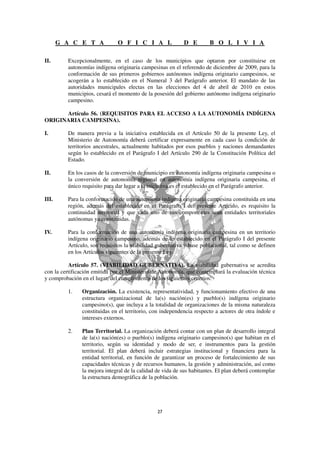 G A C E T A             O F I C I A L               D E         B O L I V I A

II.      Excepcionalmente, en el caso de los municipios que optaron por constituirse en
         autonomías indígena originaria campesinas en el referendo de diciembre de 2009, para la
         conformación de sus primeros gobiernos autónomos indígena originario campesinos, se
         acogerán a lo establecido en el Numeral 3 del Parágrafo anterior. El mandato de las
         autoridades municipales electas en las elecciones del 4 de abril de 2010 en estos
         municipios, cesará el momento de la posesión del gobierno autónomo indígena originario
         campesino.

      Artículo 56. (REQUISITOS PARA EL ACCESO A LA AUTONOMÍA INDÍGENA
ORIGINARIA CAMPESINA).

I.       De manera previa a la iniciativa establecida en el Artículo 50 de la presente Ley, el
         Ministerio de Autonomía deberá certificar expresamente en cada caso la condición de
         territorios ancestrales, actualmente habitados por esos pueblos y naciones demandantes
         según lo establecido en el Parágrafo I del Artículo 290 de la Constitución Política del
         Estado.

II.      En los casos de la conversión de municipio en autonomía indígena originaria campesina o
         la conversión de autonomía regional en autonomía indígena originaria campesina, el
         único requisito para dar lugar a la iniciativa es el establecido en el Parágrafo anterior.

III.     Para la conformación de una autonomía indígena originaria campesina constituida en una
         región, además del establecido en el Parágrafo I del presente Artículo, es requisito la
         continuidad territorial y que cada uno de sus componentes sean entidades territoriales
         autónomas ya constituidas.

IV.      Para la conformación de una autonomía indígena originaria campesina en un territorio
         indígena originario campesino, además de lo establecido en el Parágrafo I del presente
         Artículo, son requisitos la viabilidad gubernativa y base poblacional, tal como se definen
         en los Artículos siguientes de la presente Ley.

          Artículo 57. (VIABILIDAD GUBERNATIVA). La viabilidad gubernativa se acredita
con la certificación emitida por el Ministerio de Autonomía, que contemplará la evaluación técnica
y comprobación en el lugar, del cumplimiento de los siguientes criterios:

         1.    Organización. La existencia, representatividad, y funcionamiento efectivo de una
               estructura organizacional de la(s) nación(es) y pueblo(s) indígena originario
               campesino(s), que incluya a la totalidad de organizaciones de la misma naturaleza
               constituidas en el territorio, con independencia respecto a actores de otra índole e
               intereses externos.

         2.    Plan Territorial. La organización deberá contar con un plan de desarrollo integral
               de la(s) nación(es) o pueblo(s) indígena originario campesino(s) que habitan en el
               territorio, según su identidad y modo de ser, e instrumentos para la gestión
               territorial. El plan deberá incluir estrategias institucional y financiera para la
               entidad territorial, en función de garantizar un proceso de fortalecimiento de sus
               capacidades técnicas y de recursos humanos, la gestión y administración, así como
               la mejora integral de la calidad de vida de sus habitantes. El plan deberá contemplar
               la estructura demográfica de la población.
 
