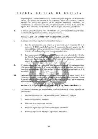 G A C E T A             O F I C I A L                D E         B O L I V I A

         amparada por la Constitución Política del Estado como parte integrante del ordenamiento
         jurídico, que expresa la voluntad de sus habitantes, define sus derechos y deberes,
         establece las instituciones políticas de las entidades territoriales autónomas, sus
         competencias, la financiación de éstas, los procedimientos a través de los cuales los
         órganos de la autonomía desarrollarán sus actividades y las relaciones con el Estado.

II.      El estatuto y la carta orgánica están subordinados a la Constitución Política del Estado y
         en relación a la legislación autonómica tiene preeminencia.

         Artículo 61. (DE LOS ESTATUTOS Y CARTAS ORGÁNICAS).

I.       El estatuto autonómico departamental entrará en vigencia:

         1.    Para los departamentos que optaron a la autonomía en el referendo del 6 de
               diciembre de 2009, cuando la Asamblea Departamental elabore y apruebe por dos
               tercios (2/3) del total de sus miembros, se sujete a control de constitucionalidad y se
               someta a referendo aprobatorio en los cinco departamentos.

         2.    Para los departamentos que accedieron a la autonomía en el referendo del 2 de julio
               del 2006, la Asamblea Departamental deberá adecuar sus estatutos a la Constitución
               Política del Estado por dos tercios (2/3) del total de sus miembros y sujetarlos a
               control de constitucionalidad.

II.      El estatuto autonómico que corresponde a las autonomías indígena originaria campesinas
         y las autonomías regionales es la norma cuya aprobación de acuerdo a los términos y
         procedimientos señalados en la presente Ley, es condición previa para el ejercicio de la
         autonomía.

III.     La carta orgánica, que corresponde a la autonomía municipal, es la norma a través de la
         cual se perfecciona el ejercicio de su autonomía, y su elaboración es potestativa. En caso
         de hacerlo, es el concejo municipal el que sin necesidad de referendo por la autonomía,
         seguirá el procedimiento establecido por ley.

         Artículo 62. (CONTENIDOS DE LOS ESTATUTOS Y CARTAS ORGÁNICAS).

I.       Los contenidos mínimos que deben tener los estatutos autonómicos o cartas orgánicas son
         los siguientes:

         1.    Declaración de sujeción a la Constitución Política del Estado y las leyes.

         2.    Identidad de la entidad autónoma.

         3.    Ubicación de su jurisdicción territorial.

         4.    Estructura organizativa y la identificación de sus autoridades.

         5.    Forma de organización del órgano legislativo o deliberativo.
 