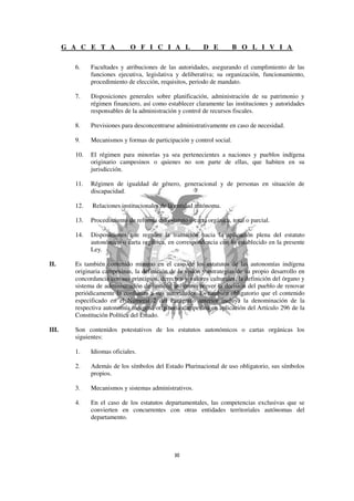 G A C E T A            O F I C I A L                 D E         B O L I V I A

         6.    Facultades y atribuciones de las autoridades, asegurando el cumplimiento de las
               funciones ejecutiva, legislativa y deliberativa; su organización, funcionamiento,
               procedimiento de elección, requisitos, periodo de mandato.

         7.    Disposiciones generales sobre planificación, administración de su patrimonio y
               régimen financiero, así como establecer claramente las instituciones y autoridades
               responsables de la administración y control de recursos fiscales.

         8.    Previsiones para desconcentrarse administrativamente en caso de necesidad.

         9.    Mecanismos y formas de participación y control social.

         10.   El régimen para minorías ya sea pertenecientes a naciones y pueblos indígena
               originario campesinos o quienes no son parte de ellas, que habiten en su
               jurisdicción.

         11.   Régimen de igualdad de género, generacional y de personas en situación de
               discapacidad.

         12.   Relaciones institucionales de la entidad autónoma.

         13.   Procedimiento de reforma del estatuto o carta orgánica, total o parcial.

         14.   Disposiciones que regulen la transición hacia la aplicación plena del estatuto
               autonómico o carta orgánica, en correspondencia con lo establecido en la presente
               Ley.

II.      Es también contenido mínimo en el caso de los estatutos de las autonomías indígena
         originaria campesinas, la definición de la visión y estrategias de su propio desarrollo en
         concordancia con sus principios, derechos y valores culturales, la definición del órgano y
         sistema de administración de justicia, así como prever la decisión del pueblo de renovar
         periódicamente la confianza a sus autoridades. Es también obligatorio que el contenido
         especificado en el Numeral 2 del Parágrafo anterior incluya la denominación de la
         respectiva autonomía indígena originaria campesina en aplicación del Artículo 296 de la
         Constitución Política del Estado.

III.     Son contenidos potestativos de los estatutos autonómicos o cartas orgánicas los
         siguientes:

         1.    Idiomas oficiales.

         2.    Además de los símbolos del Estado Plurinacional de uso obligatorio, sus símbolos
               propios.

         3.    Mecanismos y sistemas administrativos.

         4.    En el caso de los estatutos departamentales, las competencias exclusivas que se
               convierten en concurrentes con otras entidades territoriales autónomas del
               departamento.
 