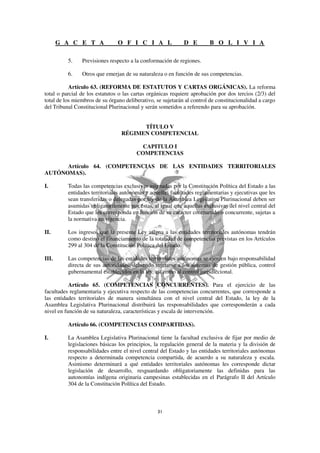 G A C E T A              O F I C I A L                D E        B O L I V I A

          5.    Previsiones respecto a la conformación de regiones.

          6.    Otros que emerjan de su naturaleza o en función de sus competencias.

           Artículo 63. (REFORMA DE ESTATUTOS Y CARTAS ORGÁNICAS). La reforma
total o parcial de los estatutos o las cartas orgánicas requiere aprobación por dos tercios (2/3) del
total de los miembros de su órgano deliberativo, se sujetarán al control de constitucionalidad a cargo
del Tribunal Constitucional Plurinacional y serán sometidos a referendo para su aprobación.


                                       TÍTULO V
                                 RÉGIMEN COMPETENCIAL

                                          CAPITULO I
                                        COMPETENCIAS

      Artículo 64. (COMPETENCIAS DE LAS ENTIDADES TERRITORIALES
AUTÓNOMAS).

I.        Todas las competencias exclusivas asignadas por la Constitución Política del Estado a las
          entidades territoriales autónomas y aquellas facultades reglamentarias y ejecutivas que les
          sean transferidas o delegadas por ley de la Asamblea Legislativa Plurinacional deben ser
          asumidas obligatoriamente por éstas, al igual que aquellas exclusivas del nivel central del
          Estado que les corresponda en función de su carácter compartido o concurrente, sujetas a
          la normativa en vigencia.

II.       Los ingresos que la presente Ley asigna a las entidades territoriales autónomas tendrán
          como destino el financiamiento de la totalidad de competencias previstas en los Artículos
          299 al 304 de la Constitución Política del Estado.

III.      Las competencias de las entidades territoriales autónomas se ejercen bajo responsabilidad
          directa de sus autoridades, debiendo sujetarse a los sistemas de gestión pública, control
          gubernamental establecidos en la ley, así como al control jurisdiccional.

           Artículo 65. (COMPETENCIAS CONCURRENTES). Para el ejercicio de las
facultades reglamentaria y ejecutiva respecto de las competencias concurrentes, que corresponde a
las entidades territoriales de manera simultánea con el nivel central del Estado, la ley de la
Asamblea Legislativa Plurinacional distribuirá las responsabilidades que corresponderán a cada
nivel en función de su naturaleza, características y escala de intervención.

          Artículo 66. (COMPETENCIAS COMPARTIDAS).

I.        La Asamblea Legislativa Plurinacional tiene la facultad exclusiva de fijar por medio de
          legislaciones básicas los principios, la regulación general de la materia y la división de
          responsabilidades entre el nivel central del Estado y las entidades territoriales autónomas
          respecto a determinada competencia compartida, de acuerdo a su naturaleza y escala.
          Asimismo determinará a qué entidades territoriales autónomas les corresponde dictar
          legislación de desarrollo, resguardando obligatoriamente las definidas para las
          autonomías indígena originaria campesinas establecidas en el Parágrafo II del Artículo
          304 de la Constitución Política del Estado.
 