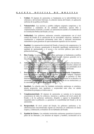 G A C E T A            O F I C I A L                D E         B O L I V I A

  1.    Unidad.- El régimen de autonomías se fundamenta en la indivisibilidad de la
        soberanía y del territorio boliviano, la cohesión interna del Estado y la aplicación
        uniforme de las políticas de Estado.

  2.    Voluntariedad.- Las naciones y pueblos indígena originario campesinos y las
        ciudadanas y ciudadanos de las entidades territoriales, ejercen libre y
        voluntariamente el derecho a acceder a la autonomía de acuerdo a lo establecido en
        la Constitución Política del Estado y la Ley.

  3.    Solidaridad.- Los gobiernos autónomos actuarán conjuntamente con el nivel
        central del Estado en la satisfacción de las necesidades colectivas, mediante la
        coordinación y cooperación permanente entre ellos y utilizarán mecanismos
        redistributivos para garantizar un aprovechamiento equitativo de los recursos.

  4.    Equidad.- La organización territorial del Estado, el ejercicio de competencias y la
        asignación de recursos, garantizarán el desarrollo equilibrado interterritorial, la
        igualdad de oportunidades y el acceso a los servicios públicos para toda la
        población boliviana.

  5.    Bien Común.- La actuación de los gobiernos autónomos se fundamenta y justifica
        en el interés colectivo, sirviendo con objetividad los intereses generales en la
        filosofía del vivir bien, propio de nuestras culturas.

  6.    Autogobierno.- En los departamentos, las regiones, los municipios y las naciones y
        pueblos indígena originario campesinos, la ciudadanía tiene el derecho a dotarse de
        su propia institucionalidad gubernativa y elegir directamente a sus autoridades en el
        marco de la autonomía reconocida por la Constitución Política del Estado.

  7.    Preexistencia de las Naciones y Pueblos Indígena Originario Campesinos.-
        Dada la existencia precolonial de las naciones y pueblos indígena originario
        campesinos y su dominio ancestral sobre sus territorios, se garantiza su libre
        determinación en el marco de la unidad del Estado que consiste en su derecho a la
        autonomía, al autogobierno, a su cultura, al reconocimiento de sus instituciones y a
        la consolidación de sus entidades territoriales.

  8.    Igualdad.- La relación entre las entidades territoriales autónomas es armónica,
        guarda proporción, trato igualitario y reciprocidad entre ellas, no admite
        subordinación jerárquica ni tutela entre sí.

  9.    Complementariedad.- El régimen de autonomías se sustenta en la necesaria
        concurrencia de todos los esfuerzos, iniciativas y políticas del nivel central del
        Estado y de los gobiernos autónomos, dirigidos a superar la desigualdad e
        inequidad entre la población y a garantizar la sostenibilidad del Estado y de las
        autonomías.

  10.   Reciprocidad.- El nivel central del Estado, los gobiernos autónomos y las
        administraciones descentralizadas regirán sus relaciones en condiciones de mutuo
        respeto y colaboración, en beneficio de los habitantes del Estado.

  11.   Equidad de Género.- Las entidades territoriales autónomas garantizan el ejercicio
        pleno de las libertades y los derechos de mujeres y hombres, reconocidos en la
 