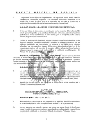 G A C E T A               O F I C I A L                 D E         B O L I V I A

II.       La legislación de desarrollo es complementaria a la legislación básica, norma sobre las
          competencias compartidas asignadas a las entidades territoriales autónomas en su
          jurisdicción; es nula de pleno derecho si contradice los preceptos y alcances de la
          legislación básica establecida por la Asamblea Legislativa Plurinacional.

          Artículo 67. (GRADUALIDAD EN EL EJERCICIO DE COMPETENCIAS).

I.        El Servicio Estatal de Autonomías, en coordinación con las instancias del nivel central del
          Estado que correspondan y las entidades territoriales autónomas, apoyará el ejercicio
          gradual de las nuevas competencias de estas últimas, para lo cual podrá diseñar y llevar
          adelante programas de asistencia técnica.

II.       En caso de necesidad las autonomías indígena originaria campesinas constituidas en los
          territorios indígena originario campesinos, mediante un proceso concertado con los
          gobiernos municipales que correspondan y a través de la suscripción de un convenio
          refrendado por los respectivos órganos deliberativos, determinarán el ejercicio de las
          competencias relativas a la provisión de servicios públicos a la población del territorio
          indígena originario campesino de conformidad a lo establecido en el Parágrafo I del
          Artículo 303 de la Constitución Política del Estado.

          Artículo 68. (COMPATIBILIZACIÓN LEGISLATIVA). En caso que se presenten
situaciones de disparidad entre las disposiciones normativas de las entidades territoriales autónomas
que afecten derechos constitucionales o el interés general del Estado, la Asamblea Legislativa
Plurinacional tiene la facultad de establecer, por medio de ley, los principios necesarios para llevar a
cabo la compatibilización normativa.

          Artículo 69. (CONFLICTOS DE COMPETENCIAS).

I.        Los conflictos de asignación, transferencia, delegación o ejercicio de competencias que se
          susciten entre el nivel central del Estado y las entidades territoriales autónomas, o entre
          éstas, podrán resolverse por la vía conciliatoria ante el Servicio Estatal de Autonomías,
          mediante convenio de conciliación que deberá ser refrendado por los órganos legislativos
          correspondientes. Esta vía administrativa no impide la conciliación directa entre partes.

II.       Agotada la vía conciliatoria, los conflictos de competencias serán resueltos por el
          Tribunal Constitucional Plurinacional.


                                    CAPÍTULO II
                   RESERVA DE LEY, TRANSFERENCIA, DELEGACIÓN,
                           COMPETENCIAS NO PREVISTAS

          Artículo 70. (FACULTAD LEGISLATIVA).

I.        La transferencia o delegación de una competencia no implica la pérdida de la titularidad
          de la facultad legislativa, salvo lo dispuesto en el Artículo 72 de la presente Ley.

II.       No será necesaria una nueva ley, siempre que exista una norma vigente de igual rango
          para el ejercicio de una competencia, correspondiendo su reglamentación y ejecución sin
          perjuicio de lo establecido en el Artículo 410 de la Constitución Política del Estado.
 