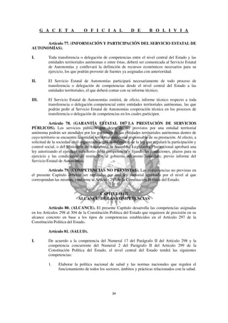 G A C E T A              O F I C I A L                 D E        B O L I V I A

      Artículo 77. (INFORMACIÓN Y PARTICIPACIÓN DEL SERVICIO ESTATAL DE
AUTONOMÍAS).

I.        Toda transferencia o delegación de competencias entre el nivel central del Estado y las
          entidades territoriales autónomas o entre éstas, deberá ser comunicada al Servicio Estatal
          de Autonomías y conllevará la definición de recursos económicos necesarios para su
          ejercicio, los que podrán provenir de fuentes ya asignadas con anterioridad.

II.       El Servicio Estatal de Autonomías participará necesariamente de todo proceso de
          transferencia o delegación de competencias desde el nivel central del Estado a las
          entidades territoriales, el que deberá contar con su informe técnico.

III.      El Servicio Estatal de Autonomías emitirá, de oficio, informe técnico respecto a toda
          transferencia o delegación competencial entre entidades territoriales autónomas, las que
          podrán pedir al Servicio Estatal de Autonomías cooperación técnica en los procesos de
          transferencia o delegación de competencias en los cuales participen.

           Artículo 78. (GARANTÍA ESTATAL DE LA PRESTACIÓN DE SERVICIOS
PÚBLICOS). Los servicios públicos que dejen de ser provistos por una entidad territorial
autónoma podrán ser atendidos por los gobiernos de las entidades territoriales autónomas dentro de
cuyo territorio se encuentre la entidad territorial autónoma responsable de su prestación. Al efecto, a
solicitud de la sociedad civil organizada según la definición de la ley que regulará la participación y
control social, o del Ministerio de Autonomía, la Asamblea Legislativa Plurinacional aprobará una
ley autorizando el ejercicio transitorio de la competencia y fijando las condiciones, plazos para su
ejercicio y las condiciones de restitución al gobierno autónomo impedido, previo informe del
Servicio Estatal de Autonomías.

          Artículo 79. (COMPETENCIAS NO PREVISTAS). Las competencias no previstas en
el presente Capítulo deberán ser reguladas por una ley sectorial aprobada por el nivel al que
correspondan las mismas, conforme al Artículo 297 de la Constitución Política del Estado.


                                     CAPÍTULO III
                             ALCANCE DE LAS COMPETENCIAS

          Artículo 80. (ALCANCE). El presente Capítulo desarrolla las competencias asignadas
en los Artículos 298 al 304 de la Constitución Política del Estado que requieren de precisión en su
alcance concreto en base a los tipos de competencias establecidos en el Artículo 297 de la
Constitución Política del Estado.

          Artículo 81. (SALUD).

I.        De acuerdo a la competencia del Numeral 17 del Parágrafo II del Artículo 298 y la
          competencia concurrente del Numeral 2 del Parágrafo II del Artículo 299 de la
          Constitución Política del Estado, el nivel central del Estado tendrá las siguientes
          competencias:

          1.    Elaborar la política nacional de salud y las normas nacionales que regulen el
                funcionamiento de todos los sectores, ámbitos y prácticas relacionados con la salud.
 