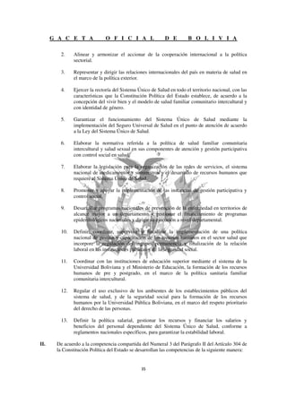 G A C E T A             O F I C I A L                 D E        B O L I V I A

         2.    Alinear y armonizar el accionar de la cooperación internacional a la política
               sectorial.

         3.    Representar y dirigir las relaciones internacionales del país en materia de salud en
               el marco de la política exterior.

         4.    Ejercer la rectoría del Sistema Único de Salud en todo el territorio nacional, con las
               características que la Constitución Política del Estado establece, de acuerdo a la
               concepción del vivir bien y el modelo de salud familiar comunitario intercultural y
               con identidad de género.

         5.    Garantizar el funcionamiento del Sistema Único de Salud mediante la
               implementación del Seguro Universal de Salud en el punto de atención de acuerdo
               a la Ley del Sistema Único de Salud.

         6.    Elaborar la normativa referida a la política de salud familiar comunitaria
               intercultural y salud sexual en sus componentes de atención y gestión participativa
               con control social en salud.

         7.    Elaborar la legislación para la organización de las redes de servicios, el sistema
               nacional de medicamentos y suministros y el desarrollo de recursos humanos que
               requiere el Sistema Único de Salud.

         8.    Promover y apoyar la implementación de las instancias de gestión participativa y
               control social.

         9.    Desarrollar programas nacionales de prevención de la enfermedad en territorios de
               alcance mayor a un departamento y gestionar el financiamiento de programas
               epidemiológicos nacionales y dirigir su ejecución a nivel departamental.

         10.   Definir, coordinar, supervisar y fiscalizar la implementación de una política
               nacional de gestión y capacitación de los recursos humanos en el sector salud que
               incorpore la regulación del ingreso, permanencia y finalización de la relación
               laboral en las instituciones públicas y de la seguridad social.

         11.   Coordinar con las instituciones de educación superior mediante el sistema de la
               Universidad Boliviana y el Ministerio de Educación, la formación de los recursos
               humanos de pre y postgrado, en el marco de la política sanitaria familiar
               comunitaria intercultural.

         12.   Regular el uso exclusivo de los ambientes de los establecimientos públicos del
               sistema de salud, y de la seguridad social para la formación de los recursos
               humanos por la Universidad Pública Boliviana, en el marco del respeto prioritario
               del derecho de las personas.

         13.   Definir la política salarial, gestionar los recursos y financiar los salarios y
               beneficios del personal dependiente del Sistema Único de Salud, conforme a
               reglamentos nacionales específicos, para garantizar la estabilidad laboral.

II.    De acuerdo a la competencia compartida del Numeral 3 del Parágrafo II del Artículo 304 de
       la Constitución Política del Estado se desarrollan las competencias de la siguiente manera:
 