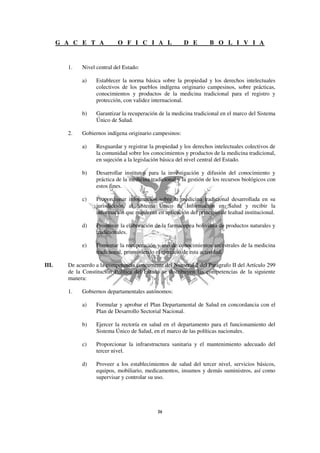 G A C E T A           O F I C I A L                D E         B O L I V I A


         1.   Nivel central del Estado:

              a)    Establecer la norma básica sobre la propiedad y los derechos intelectuales
                    colectivos de los pueblos indígena originario campesinos, sobre prácticas,
                    conocimientos y productos de la medicina tradicional para el registro y
                    protección, con validez internacional.

              b)    Garantizar la recuperación de la medicina tradicional en el marco del Sistema
                    Único de Salud.

         2.   Gobiernos indígena originario campesinos:

              a)    Resguardar y registrar la propiedad y los derechos intelectuales colectivos de
                    la comunidad sobre los conocimientos y productos de la medicina tradicional,
                    en sujeción a la legislación básica del nivel central del Estado.

              b)    Desarrollar institutos para la investigación y difusión del conocimiento y
                    práctica de la medicina tradicional y la gestión de los recursos biológicos con
                    estos fines.

              c)    Proporcionar información sobre la medicina tradicional desarrollada en su
                    jurisdicción, al Sistema Único de Información en Salud y recibir la
                    información que requieran en aplicación del principio de lealtad institucional.

              d)    Promover la elaboración de la farmacopea boliviana de productos naturales y
                    tradicionales.

              e)    Fomentar la recuperación y uso de conocimientos ancestrales de la medicina
                    tradicional, promoviendo el ejercicio de esta actividad.

III.     De acuerdo a la competencia concurrente del Numeral 2 del Parágrafo II del Artículo 299
         de la Constitución Política del Estado se distribuyen las competencias de la siguiente
         manera:

         1.   Gobiernos departamentales autónomos:

              a)    Formular y aprobar el Plan Departamental de Salud en concordancia con el
                    Plan de Desarrollo Sectorial Nacional.

              b)    Ejercer la rectoría en salud en el departamento para el funcionamiento del
                    Sistema Único de Salud, en el marco de las políticas nacionales.

              c)    Proporcionar la infraestructura sanitaria y el mantenimiento adecuado del
                    tercer nivel.

              d)    Proveer a los establecimientos de salud del tercer nivel, servicios básicos,
                    equipos, mobiliario, medicamentos, insumos y demás suministros, así como
                    supervisar y controlar su uso.
 