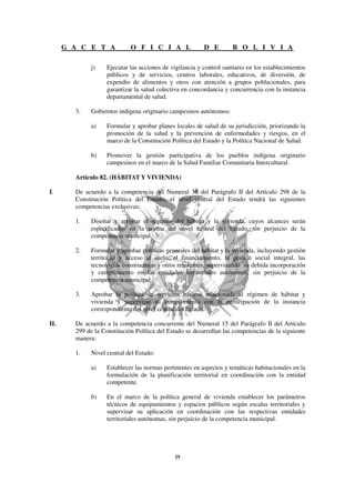 G A C E T A            O F I C I A L                D E         B O L I V I A

              j)    Ejecutar las acciones de vigilancia y control sanitario en los establecimientos
                    públicos y de servicios, centros laborales, educativos, de diversión, de
                    expendio de alimentos y otros con atención a grupos poblacionales, para
                    garantizar la salud colectiva en concordancia y concurrencia con la instancia
                    departamental de salud.

        3.    Gobiernos indígena originario campesinos autónomos:

              a)    Formular y aprobar planes locales de salud de su jurisdicción, priorizando la
                    promoción de la salud y la prevención de enfermedades y riesgos, en el
                    marco de la Constitución Política del Estado y la Política Nacional de Salud.

              b)    Promover la gestión participativa de los pueblos indígena originario
                    campesinos en el marco de la Salud Familiar Comunitaria Intercultural.

        Artículo 82. (HÁBITAT Y VIVIENDA)

I.      De acuerdo a la competencia del Numeral 36 del Parágrafo II del Artículo 298 de la
        Constitución Política del Estado, el nivel central del Estado tendrá las siguientes
        competencias exclusivas:

        1.    Diseñar y aprobar el régimen del hábitat y la vivienda, cuyos alcances serán
              especificados en la norma del nivel central del Estado, sin perjuicio de la
              competencia municipal.

        2.    Formular y aprobar políticas generales del hábitat y la vivienda, incluyendo gestión
              territorial y acceso al suelo, el financiamiento, la gestión social integral, las
              tecnologías constructivas y otros relevantes, supervisando su debida incorporación
              y cumplimiento en las entidades territoriales autónomas, sin perjuicio de la
              competencia municipal.

        3.    Aprobar la política de servicios básicos relacionada al régimen de hábitat y
              vivienda y supervisar su cumplimiento con la participación de la instancia
              correspondiente del nivel central del Estado.

II.     De acuerdo a la competencia concurrente del Numeral 15 del Parágrafo II del Artículo
        299 de la Constitución Política del Estado se desarrollan las competencias de la siguiente
        manera:

        1.    Nivel central del Estado:

              a)    Establecer las normas pertinentes en aspectos y temáticas habitacionales en la
                    formulación de la planificación territorial en coordinación con la entidad
                    competente.

              b)    En el marco de la política general de vivienda establecer los parámetros
                    técnicos de equipamientos y espacios públicos según escalas territoriales y
                    supervisar su aplicación en coordinación con las respectivas entidades
                    territoriales autónomas, sin perjuicio de la competencia municipal.
 