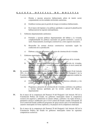 G A C E T A            O F I C I A L                D E        B O L I V I A

               c)    Diseñar y ejecutar proyectos habitacionales piloto de interés social,
                     conjuntamente con las unidades territoriales autónomas.

               d)    Establecer normas para la gestión de riesgos en temáticas habitacionales.

               e)    En el marco del régimen y las políticas aprobadas se apoyará la planificación
                     habitacional de las regiones metropolitanas.

         2.    Gobiernos departamentales autónomos:

               a)    Formular y ejecutar políticas departamentales del hábitat y la vivienda,
                     complementando las políticas nacionales de gestión territorial y acceso al
                     suelo, financiamiento, tecnologías constructivas y otros aspectos necesarios.

               b)    Desarrollar las normas técnicas constructivas nacionales según las
                     condiciones de su jurisdicción.

               c)    Elaborar y ejecutar programas y proyectos de construcción de viviendas.

         3.    Gobiernos municipales autónomos:

               a)    Formular y aprobar políticas municipales de financiamiento de la vivienda.

               b)    Elaborar y ejecutar programas y proyectos de construcción de viviendas,
                     conforme a las políticas y normas técnicas aprobadas por el nivel central del
                     Estado.

III.     De acuerdo a la competencia concurrente del Numeral 15 del Parágrafo II del Artículo
         299 y la competencia exclusiva del Numeral 16 del Artículo 304 Parágrafo I de la
         Constitución Política del Estado los gobiernos indígena originario campesinos tendrán las
         siguientes competencias:

               a)    Políticas de vivienda y urbanismo conforme a sus prácticas culturales y a las
                     políticas definidas en el nivel central del Estado.

               b)    Programas y proyectos de construcción de viviendas, conforme a las políticas
                     y normas técnicas aprobadas por los niveles: central del Estado y
                     departamental.

IV.      En el marco de la competencia del Numeral 10 del Parágrafo I del Artículo 302 de la
         Constitución Política del Estado, los gobiernos municipales tienen la competencia
         exclusiva de organizar y administrar el catastro urbano, conforme a las reglas técnicas y
         parámetros técnicos establecidos por el nivel central del Estado cuando corresponda. El
         nivel central del Estado establecerá programas de apoyo técnico para el levantamiento de
         catastros municipales de forma supletoria y sin perjuicio de la competencia municipal.

V.       En el marco de la competencia del Numeral 29 del Parágrafo I del Artículo 302 de la
         Constitución Política del Estado los gobiernos municipales tienen las siguientes
         competencias exclusivas:
 