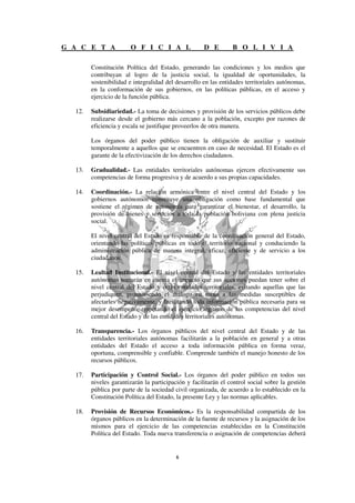 G A C E T A            O F I C I A L                 D E        B O L I V I A

        Constitución Política del Estado, generando las condiciones y los medios que
        contribuyan al logro de la justicia social, la igualdad de oportunidades, la
        sostenibilidad e integralidad del desarrollo en las entidades territoriales autónomas,
        en la conformación de sus gobiernos, en las políticas públicas, en el acceso y
        ejercicio de la función pública.

  12.   Subsidiariedad.- La toma de decisiones y provisión de los servicios públicos debe
        realizarse desde el gobierno más cercano a la población, excepto por razones de
        eficiencia y escala se justifique proveerlos de otra manera.

        Los órganos del poder público tienen la obligación de auxiliar y sustituir
        temporalmente a aquellos que se encuentren en caso de necesidad. El Estado es el
        garante de la efectivización de los derechos ciudadanos.

  13.   Gradualidad.- Las entidades territoriales autónomas ejercen efectivamente sus
        competencias de forma progresiva y de acuerdo a sus propias capacidades.

  14.   Coordinación.- La relación armónica entre el nivel central del Estado y los
        gobiernos autónomos constituye una obligación como base fundamental que
        sostiene el régimen de autonomía para garantizar el bienestar, el desarrollo, la
        provisión de bienes y servicios a toda la población boliviana con plena justicia
        social.

        El nivel central del Estado es responsable de la coordinación general del Estado,
        orientando las políticas públicas en todo el territorio nacional y conduciendo la
        administración pública de manera integral, eficaz, eficiente y de servicio a los
        ciudadanos.

  15.   Lealtad Institucional.- El nivel central del Estado y las entidades territoriales
        autónomas tomarán en cuenta el impacto que sus acciones puedan tener sobre el
        nivel central del Estado y otras entidades territoriales, evitando aquellas que las
        perjudiquen, promoviendo el diálogo en torno a las medidas susceptibles de
        afectarles negativamente, y facilitando toda información pública necesaria para su
        mejor desempeño; respetando el ejercicio legítimo de las competencias del nivel
        central del Estado y de las entidades territoriales autónomas.

  16.   Transparencia.- Los órganos públicos del nivel central del Estado y de las
        entidades territoriales autónomas facilitarán a la población en general y a otras
        entidades del Estado el acceso a toda información pública en forma veraz,
        oportuna, comprensible y confiable. Comprende también el manejo honesto de los
        recursos públicos.

  17.   Participación y Control Social.- Los órganos del poder público en todos sus
        niveles garantizarán la participación y facilitarán el control social sobre la gestión
        pública por parte de la sociedad civil organizada, de acuerdo a lo establecido en la
        Constitución Política del Estado, la presente Ley y las normas aplicables.

  18.   Provisión de Recursos Económicos.- Es la responsabilidad compartida de los
        órganos públicos en la determinación de la fuente de recursos y la asignación de los
        mismos para el ejercicio de las competencias establecidas en la Constitución
        Política del Estado. Toda nueva transferencia o asignación de competencias deberá
 