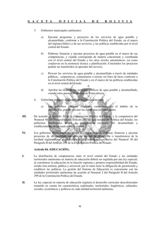 G A C E T A             O F I C I A L                D E         B O L I V I A

         3.    Gobiernos municipales autónomos:

               a)    Ejecutar programas y proyectos de los servicios de agua potable y
                     alcantarillado, conforme a la Constitución Política del Estado, en el marco
                     del régimen hídrico y de sus servicios, y las políticas establecidas por el nivel
                     central del Estado.

               b)    Elaborar, financiar y ejecutar proyectos de agua potable en el marco de sus
                     competencias, y cuando corresponda de manera concurrente y coordinada
                     con el nivel central del Estado y los otros niveles autonómicos; así como
                     coadyuvar en la asistencia técnica y planificación. Concluidos los proyectos
                     podrán ser transferidos al operador del servicio.

               c)    Proveer los servicios de agua potable y alcantarillado a través de entidades
                     públicas, cooperativas, comunitarias o mixtas sin fines de lucro conforme a
                     la Constitución Política del Estado y en el marco de las políticas establecidas
                     en el nivel central del Estado.

               d)    Aprobar las tasas de los servicios públicos de agua potable y alcantarillado,
                     cuando estos presten el servicio de forma directa.

         4.    Gobiernos indígena originario campesinos autónomos:

               a)    Los gobiernos indígena originario campesinos, en el ámbito de su
                     jurisdicción, podrán ejecutar las competencias municipales.

III.     De acuerdo al Artículo 20 de la Constitución Política del Estado y la competencia del
         Numeral 40 del Parágrafo I del Artículo 302 de la Constitución Política del Estado, los
         gobiernos municipales tienen la competencia exclusiva del alcantarillado y
         establecimiento de las tasas sobre la misma.

IV.      Los gobiernos departamentales tienen la competencia de elaborar, financiar y ejecutar
         proyectos de alcantarillado sanitario en calidad de delegación o transferencia de la
         facultad reglamentaria y/o ejecutiva de la competencia exclusiva del Numeral 30 del
         Parágrafo II del Artículo 298 de la Constitución Política del Estado.

         Artículo 84. (EDUCACIÓN).

I.       La distribución de competencias entre el nivel central del Estado y las entidades
         territoriales autónomas en materia de educación deberá ser regulada por una ley especial,
         al constituirse la educación en la función suprema y primera responsabilidad del Estado,
         siendo ésta unitaria, pública y universal, por lo tanto tiene la obligación de garantizarla y
         establecer las políticas. La gestión del Sistema de Educación es concurrente con las
         entidades territoriales autónomas de acuerdo al Numeral 2 del Parágrafo II del Artículo
         299 de la Constitución Política del Estado.

II.      La ley especial en materia de educación regulará el desarrollo curricular descolonizador
         tomando en cuenta las características espirituales, territoriales, lingüísticas, culturales,
         sociales, económicas y políticas en cada entidad territorial autónoma.
 