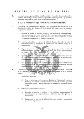 G A C E T A             O F I C I A L                D E         B O L I V I A

III.     Las relaciones y responsabilidades entre las entidades vinculadas al sector educación se
         sujetarán al marco legal vigente, anterior a la promulgación de la presente Ley, en tanto se
         promulgue la ley especial citada en los Parágrafos precedentes.

         Artículo 85. (TELEFONÍA FIJA, MÓVIL Y TELECOMUNICACIONES).

I.       De acuerdo a la competencia del Numeral 2 del Parágrafo II del Artículo 298 de la
         Constitución Política del Estado, el nivel central del Estado tiene las siguientes
         competencias exclusivas:

         1.    Formular y aprobar el régimen general y las políticas de comunicaciones y
               telecomunicaciones del país, incluyendo las frecuencias electromagnéticas, los
               servicios de telefonía fija y móvil, radiodifusión, acceso al internet y demás
               Tecnologías de Información y Comunicaciones (TIC).

         2.    Autorizar y fiscalizar los servicios de telefonía fija, móvil y todas las redes de
               telecomunicaciones y tecnologías de información con cobertura mayor a un
               departamento.

         3.    Regular los servicios de interconexión entre empresas que prestan servicios de
               telecomunicaciones (telefonía fija, móvil y otras) con alcance departamental y
               nacional.

         4.    Ejercer competencias de control y fiscalización en telecomunicaciones para todos
               los casos de servicios de telecomunicaciones y Tecnologías de Información y
               Comunicaciones (TIC) a nivel nacional.

         5.    Fijar los topes de precios cuando así corresponda para los servicios de telefonía fija,
               móvil, larga distancia, telecomunicaciones y tecnologías de información provistas
               en todo el territorio nacional, independientemente de su cobertura.

II.      De acuerdo a la competencia compartida del Numeral 2 del Parágrafo I del Artículo 299
         de la Constitución Política del Estado se desarrollan las competencias de la siguiente
         manera:

         1.    Nivel central del Estado:

               a)    Una ley aprobada por la Asamblea Legislativa Plurinacional establecerá
                     Sistema y modalidades de regulación de los servicios de telefonía fija, móvil,
                     telecomunicaciones y demás Tecnologías de Información y Comunicaciones
                     (TIC).

         2.    Gobiernos departamentales autónomos:

               a)    Formular y aprobar el régimen y las políticas departamentales de
                     comunicaciones y telecomunicaciones, telefonía fija redes privadas y
                     radiodifusión.

               b)    Reglamentar los servicios de telefonía fija, redes privadas y radiodifusión
                     con alcance departamental.
 