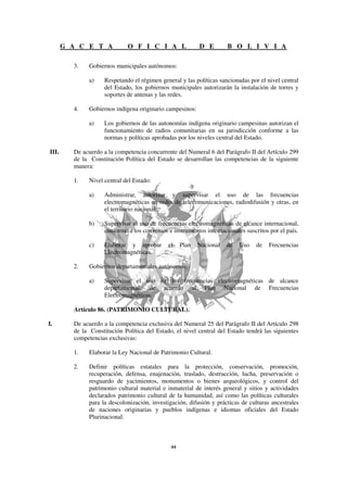 G A C E T A            O F I C I A L                D E        B O L I V I A

         3.    Gobiernos municipales autónomos:

               a)    Respetando el régimen general y las políticas sancionadas por el nivel central
                     del Estado, los gobiernos municipales autorizarán la instalación de torres y
                     soportes de antenas y las redes.

         4.    Gobiernos indígena originario campesinos:

               a)    Los gobiernos de las autonomías indígena originario campesinas autorizan el
                     funcionamiento de radios comunitarias en su jurisdicción conforme a las
                     normas y políticas aprobadas por los niveles central del Estado.

III.     De acuerdo a la competencia concurrente del Numeral 6 del Parágrafo II del Artículo 299
         de la Constitución Política del Estado se desarrollan las competencias de la siguiente
         manera:

         1.    Nivel central del Estado:

               a)    Administrar, autorizar y supervisar el uso de las frecuencias
                     electromagnéticas en redes de telecomunicaciones, radiodifusión y otras, en
                     el territorio nacional.

               b)    Supervisar el uso de frecuencias electromagnéticas de alcance internacional,
                     conforme a los convenios e instrumentos internacionales suscritos por el país.

               c)    Elaborar y aprobar       el   Plan    Nacional   de   Uso    de   Frecuencias
                     Electromagnéticas.

         2.    Gobiernos departamentales autónomos:

               a)    Supervisar el uso de las frecuencias electromagnéticas de alcance
                     departamental, de acuerdo al Plan Nacional de Frecuencias
                     Electromagnéticas.

         Artículo 86. (PATRIMONIO CULTURAL).

I.       De acuerdo a la competencia exclusiva del Numeral 25 del Parágrafo II del Artículo 298
         de la Constitución Política del Estado, el nivel central del Estado tendrá las siguientes
         competencias exclusivas:

         1.    Elaborar la Ley Nacional de Patrimonio Cultural.

         2.    Definir políticas estatales para la protección, conservación, promoción,
               recuperación, defensa, enajenación, traslado, destrucción, lucha, preservación o
               resguardo de yacimientos, monumentos o bienes arqueológicos, y control del
               patrimonio cultural material e inmaterial de interés general y sitios y actividades
               declarados patrimonio cultural de la humanidad, así como las políticas culturales
               para la descolonización, investigación, difusión y prácticas de culturas ancestrales
               de naciones originarias y pueblos indígenas e idiomas oficiales del Estado
               Plurinacional.
 