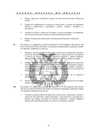 G A C E T A           O F I C I A L                D E         B O L I V I A

         3.   Definir, supervisar y financiar la creación de Áreas de Preservación y Protección
              Estatal.

         4.   Control del cumplimiento de normas de conservación y custodia del patrimonio
              histórico, arquitectónico, arqueológico, artístico, religioso, etnográfico y
              documental.

         5.   Autorizar, fiscalizar y supervisar los fondos y recursos destinados a investigación,
              conservación, promoción y puesta en valor del patrimonio cultural.

         6.   Regular el régimen de clasificación y declaración del Patrimonio Cultural del
              Estado.

II.      De acuerdo a la competencia exclusiva del Numeral 19 del Parágrafo I del Artículo 300
         de la Constitución Política del Estado, los gobiernos departamentales autónomos tendrán
         las siguientes competencias exclusivas:

         1.   Formular y ejecutar políticas de protección, conservación, recuperación, custodia y
              promoción del patrimonio cultural departamental y descolonización, investigación
              y prácticas de culturas ancestrales de naciones originarias y pueblos indígenas,
              idiomas oficiales del Estado Plurinacional, en el marco de las políticas estatales.

         2.   Elaborar y desarrollar normativas departamentales para la declaración, protección,
              conservación y promoción del patrimonio cultural, histórico, documental, artístico,
              monumental, arquitectónico, arqueológico, paleontológico, científico, tangible e
              intangible a su cargo, dentro de los parámetros establecidos en la Ley Nacional del
              Patrimonio Cultural.

         3.   Apoyar y promover al consejo departamental de culturas de su respectivo
              departamento.

         4.   Generar espacios de encuentro e infraestructura para el desarrollo de las actividades
              artístico culturales.

III.     De acuerdo a la competencia exclusiva del Numeral 16 y 31 del Parágrafo I del Artículo
         302 de la Constitución Política del Estado, los gobiernos municipales autónomos tendrán
         las siguientes competencias exclusivas:

         1.   Formular y ejecutar políticas de protección, conservación, recuperación, custodia y
              promoción del patrimonio cultural municipal y descolonización, investigación y
              prácticas de culturas ancestrales de naciones originarias y pueblos indígenas,
              idiomas del Estado Plurinacional, en el marco de las políticas estatales.
 