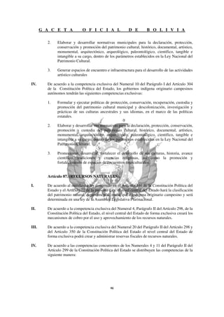 G A C E T A             O F I C I A L                D E         B O L I V I A

         2.    Elaborar y desarrollar normativas municipales para la declaración, protección,
               conservación y promoción del patrimonio cultural, histórico, documental, artístico,
               monumental, arquitectónico, arqueológico, paleontológico, científico, tangible e
               intangible a su cargo, dentro de los parámetros establecidos en la Ley Nacional del
               Patrimonio Cultural.

         3.    Generar espacios de encuentro e infraestructura para el desarrollo de las actividades
               artístico culturales

IV.      De acuerdo a la competencia exclusiva del Numeral 10 del Parágrafo I del Artículo 304
         de la Constitución Política del Estado, los gobiernos indígena originario campesinos
         autónomos tendrán las siguientes competencias exclusivas:

         1.    Formular y ejecutar políticas de protección, conservación, recuperación, custodia y
               promoción del patrimonio cultural municipal y descolonización, investigación y
               prácticas de sus culturas ancestrales y sus idiomas, en el marco de las políticas
               estatales.

         2.    Elaborar y desarrollar sus normativas para la declaración, protección, conservación,
               promoción y custodia del patrimonio cultural, histórico, documental, artístico,
               monumental, arquitectónico, arqueológico, paleontológico, científico, tangible e
               intangible a su cargo, dentro de los parámetros establecidos en la Ley Nacional del
               Patrimonio Cultural.

         3.    Promocionar, desarrollar, fortalecer el desarrollo de sus culturas, historia, avance
               científico, tradiciones y creencias religiosas, así como la promoción y
               fortalecimiento de espacios de encuentros interculturales.


         Artículo 87. (RECURSOS NATURALES).

I.       De acuerdo al mandato a ley contenido en el Artículo 346 de la Constitución Política del
         Estado y el Artículo 71 de la presente Ley, el nivel central del Estado hará la clasificación
         del patrimonio natural, departamental, municipal e indígena originario campesino y será
         determinada en una ley de la Asamblea Legislativa Plurinacional.

II.      De acuerdo a la competencia exclusiva del Numeral 4, Parágrafo II del Artículo 298, de la
         Constitución Política del Estado, el nivel central del Estado de forma exclusiva creará los
         mecanismos de cobro por el uso y aprovechamiento de los recursos naturales.

III.     De acuerdo a la competencia exclusiva del Numeral 20 del Parágrafo II del Artículo 298 y
         del Artículo 350 de la Constitución Política del Estado el nivel central del Estado de
         forma exclusiva podrá crear y administrar reservas fiscales de recursos naturales.

IV.      De acuerdo a las competencias concurrentes de los Numerales 4 y 11 del Parágrafo II del
         Artículo 299 de la Constitución Política del Estado se distribuyen las competencias de la
         siguiente manera:
 