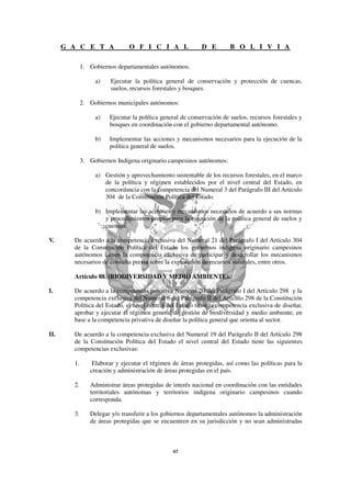 G A C E T A              O F I C I A L               D E         B O L I V I A

             1. Gobiernos departamentales autónomos:

                  a)    Ejecutar la política general de conservación y protección de cuencas,
                        suelos, recursos forestales y bosques.

             2. Gobiernos municipales autónomos:

                  a)   Ejecutar la política general de conservación de suelos, recursos forestales y
                       bosques en coordinación con el gobierno departamental autónomo.

                  b)   Implementar las acciones y mecanismos necesarios para la ejecución de la
                       política general de suelos.

             3. Gobiernos Indígena originario campesinos autónomos:

                  a) Gestión y aprovechamiento sustentable de los recursos forestales, en el marco
                     de la política y régimen establecidos por el nivel central del Estado, en
                     concordancia con la competencia del Numeral 3 del Parágrafo III del Artículo
                     304 de la Constitución Política del Estado.

                  b) Implementar las acciones y mecanismos necesarios de acuerdo a sus normas
                     y procedimientos propios para la ejecución de la política general de suelos y
                     cuencas.

V.      De acuerdo a la competencia exclusiva del Numeral 21 del Parágrafo I del Artículo 304
        de la Constitución Política del Estado los gobiernos indígena originario campesinos
        autónomos tienen la competencia exclusiva de participar y desarrollar los mecanismos
        necesarios de consulta previa sobre la explotación de recursos naturales, entre otros.

        Artículo 88. (BIODIVERSIDAD Y MEDIO AMBIENTE).

I.      De acuerdo a la competencia privativa Numeral 20 del Parágrafo I del Artículo 298 y la
        competencia exclusiva del Numeral 6 del Parágrafo II del Artículo 298 de la Constitución
        Política del Estado, el nivel central del Estado tiene la competencia exclusiva de diseñar,
        aprobar y ejecutar el régimen general de gestión de biodiversidad y medio ambiente, en
        base a la competencia privativa de diseñar la política general que orienta al sector.

II.     De acuerdo a la competencia exclusiva del Numeral 19 del Parágrafo II del Artículo 298
        de la Constitución Política del Estado el nivel central del Estado tiene las siguientes
        competencias exclusivas:

        1.       Elaborar y ejecutar el régimen de áreas protegidas, así como las políticas para la
                creación y administración de áreas protegidas en el país.

        2.      Administrar áreas protegidas de interés nacional en coordinación con las entidades
                territoriales autónomas y territorios indígena originario campesinos cuando
                corresponda.

        3.      Delegar y/o transferir a los gobiernos departamentales autónomos la administración
                de áreas protegidas que se encuentren en su jurisdicción y no sean administradas
 