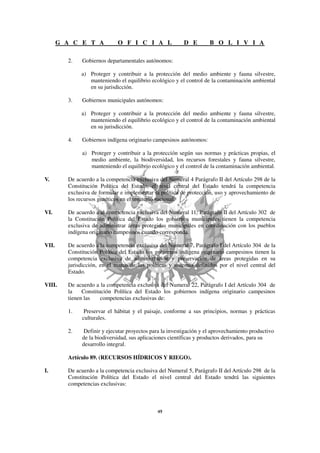 G A C E T A            O F I C I A L               D E        B O L I V I A

         2.   Gobiernos departamentales autónomos:

              a) Proteger y contribuir a la protección del medio ambiente y fauna silvestre,
                 manteniendo el equilibrio ecológico y el control de la contaminación ambiental
                 en su jurisdicción.

         3.   Gobiernos municipales autónomos:

              a) Proteger y contribuir a la protección del medio ambiente y fauna silvestre,
                 manteniendo el equilibrio ecológico y el control de la contaminación ambiental
                 en su jurisdicción.

         4.   Gobiernos indígena originario campesinos autónomos:

              a) Proteger y contribuir a la protección según sus normas y prácticas propias, el
                 medio ambiente, la biodiversidad, los recursos forestales y fauna silvestre,
                 manteniendo el equilibrio ecológico y el control de la contaminación ambiental.

V.       De acuerdo a la competencia exclusiva del Numeral 4 Parágrafo II del Artículo 298 de la
         Constitución Política del Estado, el nivel central del Estado tendrá la competencia
         exclusiva de formular e implementar la política de protección, uso y aprovechamiento de
         los recursos genéticos en el territorio nacional.

VI.      De acuerdo a al competencia exclusiva del Numeral 11, Parágrafo II del Artículo 302 de
         la Constitución Política del Estado los gobiernos municipales tienen la competencia
         exclusiva de administrar áreas protegidas municipales en coordinación con los pueblos
         indígena originario campesinos cuando corresponda.

VII.     De acuerdo a la competencia exclusiva del Numeral 7, Parágrafo I del Artículo 304 de la
         Constitución Política del Estado los gobiernos indígena originario campesinos tienen la
         competencia exclusiva de administración y preservación de áreas protegidas en su
         jurisdicción, en el marco de las políticas y sistemas definidos por el nivel central del
         Estado.

VIII.    De acuerdo a la competencia exclusiva del Numeral 22, Parágrafo I del Artículo 304 de
         la    Constitución Política del Estado los gobiernos indígena originario campesinos
         tienen las    competencias exclusivas de:

         1.    Preservar el hábitat y el paisaje, conforme a sus principios, normas y prácticas
              culturales.

         2.    Definir y ejecutar proyectos para la investigación y el aprovechamiento productivo
              de la biodiversidad, sus aplicaciones científicas y productos derivados, para su
              desarrollo integral.

         Artículo 89. (RECURSOS HÍDRICOS Y RIEGO).

I.       De acuerdo a la competencia exclusiva del Numeral 5, Parágrafo II del Artículo 298 de la
         Constitución Política del Estado el nivel central del Estado tendrá las siguientes
         competencias exclusivas:
 