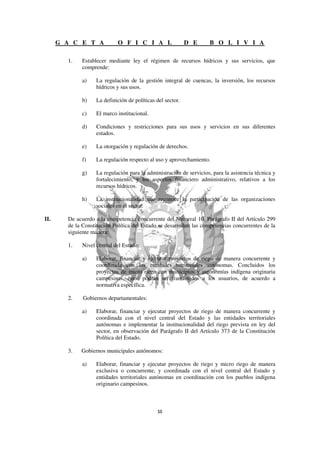 G A C E T A            O F I C I A L                   D E      B O L I V I A

        1.    Establecer mediante ley el régimen de recursos hídricos y sus servicios, que
              comprende:

              a)    La regulación de la gestión integral de cuencas, la inversión, los recursos
                    hídricos y sus usos.

              b)    La definición de políticas del sector.

              c)    El marco institucional.

              d)    Condiciones y restricciones para sus usos y servicios en sus diferentes
                    estados.

              e)    La otorgación y regulación de derechos.

              f)    La regulación respecto al uso y aprovechamiento.

              g)    La regulación para la administración de servicios, para la asistencia técnica y
                    fortalecimiento, y los aspectos financiero administrativo, relativos a los
                    recursos hídricos.

              h)    La institucionalidad que reconoce la participación de las organizaciones
                    sociales en el sector.

II.     De acuerdo a la competencia concurrente del Numeral 10, Parágrafo II del Artículo 299
        de la Constitución Política del Estado se desarrollan las competencias concurrentes de la
        siguiente manera:

        1.    Nivel central del Estado:

              a)    Elaborar, financiar y ejecutar proyectos de riego de manera concurrente y
                    coordinada con las entidades territoriales autónomas. Concluidos los
                    proyectos de micro riego con municipios y autonomías indígena originaria
                    campesinas, éstos podrán ser transferidos a los usuarios, de acuerdo a
                    normativa específica.

        2.    Gobiernos departamentales:

              a)    Elaborar, financiar y ejecutar proyectos de riego de manera concurrente y
                    coordinada con el nivel central del Estado y las entidades territoriales
                    autónomas e implementar la institucionalidad del riego prevista en ley del
                    sector, en observación del Parágrafo II del Artículo 373 de la Constitución
                    Política del Estado.

        3.   Gobiernos municipales autónomos:

              a)    Elaborar, financiar y ejecutar proyectos de riego y micro riego de manera
                    exclusiva o concurrente, y coordinada con el nivel central del Estado y
                    entidades territoriales autónomas en coordinación con los pueblos indígena
                    originario campesinos.
 