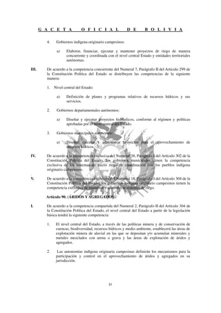 G A C E T A             O F I C I A L               D E         B O L I V I A

         4.    Gobiernos indígena originario campesinos:

               a)    Elaborar, financiar, ejecutar y mantener proyectos de riego de manera
                     concurrente y coordinada con el nivel central Estado y entidades territoriales
                     autónomas.

III.     De acuerdo a la competencia concurrente del Numeral 7, Parágrafo II del Artículo 299 de
         la Constitución Política del Estado se distribuyen las competencias de la siguiente
         manera:

         1.   Nivel central del Estado:

               a)    Definición de planes y programas relativos de recursos hídricos y sus
                     servicios.

         2.    Gobiernos departamentales autónomos:

               a)    Diseñar y ejecutar proyectos hidráulicos, conforme al régimen y políticas
                     aprobadas por el nivel central del Estado.

         3.    Gobiernos municipales autónomos:

               a)    Diseñar, ejecutar y administrar proyectos para el aprovechamiento de
                     recursos hídricos.

IV.      De acuerdo a la competencia exclusiva del Numeral 38, Parágrafo I del Artículo 302 de la
         Constitución Política del Estado, los gobiernos municipales tienen la competencia
         exclusiva de los sistemas de micro riego en coordinación con los pueblos indígena
         originario campesinos.
.
V.       De acuerdo a la competencia exclusiva del Numeral 18, Parágrafo I del Artículo 304 de la
         Constitución Política del Estado, los gobiernos indígena originario campesinos tienen la
         competencia exclusiva de mantener y administrar sistemas de riego.

         Artículo 90. (ÁRIDOS Y AGREGADOS).

I.       De acuerdo a la competencia compartida del Numeral 2, Parágrafo II del Artículo 304 de
         la Constitución Política del Estado, el nivel central del Estado a partir de la legislación
         básica tendrá la siguiente competencia:

         1.    El nivel central del Estado, a través de las políticas minera y de conservación de
               cuencas, biodiversidad, recursos hídricos y medio ambiente, establecerá las áreas de
               explotación minera de aluvial en las que se depositan y/o acumulan minerales y
               metales mezclados con arena o grava y las áreas de explotación de áridos y
               agregados.

         2.     Las autonomías indígena originaria campesinas definirán los mecanismos para la
               participación y control en el aprovechamiento de áridos y agregados en su
               jurisdicción.
 