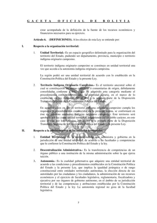 G A C E T A           O F I C I A L                D E        B O L I V I A

             estar acompañada de la definición de la fuente de los recursos económicos y
             financieros necesarios para su ejercicio.

        Artículo 6. (DEFINICIONES). A los efectos de esta Ley se entiende por:

I.      Respecto a la organización territorial:

        1.   Unidad Territorial.- Es un espacio geográfico delimitado para la organización del
             territorio del Estado, pudiendo ser departamento, provincia, municipio o territorio
             indígena originario campesino.

             El territorio indígena originario campesino se constituye en unidad territorial una
             vez que acceda a la autonomía indígena originaria campesina.

             La región podrá ser una unidad territorial de acuerdo con lo establecido en la
             Constitución Política del Estado y la presente Ley.

        2.   Territorio Indígena Originario Campesino.- Es el territorio ancestral sobre el
             cual se constituyeron las tierras colectivas o comunitarias de origen, debidamente
             consolidadas conforme a ley, y que ha adquirido esta categoría mediante el
             procedimiento correspondiente ante la autoridad agraria, en el marco de lo
             establecido en los Artículos 393 al 404 y la segunda parte de la Disposición
             Transitoria Séptima de la Constitución Política del Estado.

             En aquellos casos en que el territorio indígena originario campesino cumpla los
             requisitos y procedimientos establecidos en la presente norma, se conformará en
             éste un gobierno autónomo indígena originario campesino. Este territorio será
             aprobado por ley como unidad territorial, adquiriendo así un doble carácter, en este
             caso se rige por los Artículos 269 al 305 y la primera parte de la Disposición
             Transitoria Séptima de la Constitución Política del Estado y la presente Ley.

II.     Respecto a la administración de las unidades territoriales:

        1.   Entidad Territorial.- Es la institucionalidad que administra y gobierna en la
             jurisdicción de una unidad territorial, de acuerdo a las facultades y competencias
             que le confieren la Constitución Política del Estado y la ley.

        2.   Descentralización Administrativa.- Es la transferencia de competencias de un
             órgano público a una institución de la misma administración sobre la que ejerza
             tuición.
        3.   Autonomía.- Es la cualidad gubernativa que adquiere una entidad territorial de
             acuerdo a las condiciones y procedimientos establecidos en la Constitución Política
             del Estado y la presente Ley, que implica la igualdad jerárquica o de rango
             constitucional entre entidades territoriales autónomas, la elección directa de sus
             autoridades por las ciudadanas y los ciudadanos, la administración de sus recursos
             económicos y el ejercicio de facultades legislativa, reglamentaria, fiscalizadora y
             ejecutiva por sus órganos de gobierno autónomo, en el ámbito de su jurisdicción
             territorial y de las competencias y atribuciones establecidas por la Constitución
             Política del Estado y la ley. La autonomía regional no goza de la facultad
             legislativa.
 