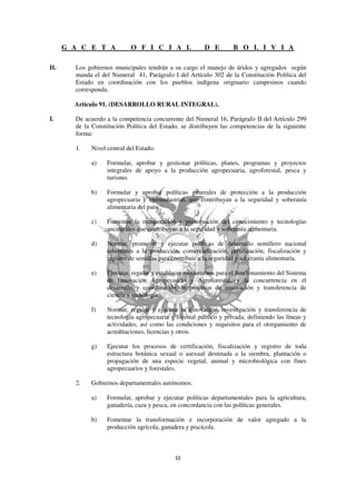 G A C E T A           O F I C I A L               D E        B O L I V I A

II.     Los gobiernos municipales tendrán a su cargo el manejo de áridos y agregados según
        manda el del Numeral 41, Parágrafo I del Artículo 302 de la Constitución Política del
        Estado en coordinación con los pueblos indígena originario campesinos cuando
        corresponda.

        Artículo 91. (DESARROLLO RURAL INTEGRAL).

I.      De acuerdo a la competencia concurrente del Numeral 16, Parágrafo II del Artículo 299
        de la Constitución Política del Estado, se distribuyen las competencias de la siguiente
        forma:

        1.   Nivel central del Estado:

             a)    Formular, aprobar y gestionar políticas, planes, programas y proyectos
                   integrales de apoyo a la producción agropecuaria, agroforestal, pesca y
                   turismo.

             b)    Formular y aprobar políticas generales de protección a la producción
                   agropecuaria y agroindustrial, que contribuyan a la seguridad y soberanía
                   alimentaria del país.

             c)    Fomentar la recuperación y preservación del conocimiento y tecnologías
                   ancestrales que contribuyan a la seguridad y soberanía alimentaria.

             d)    Normar, promover y ejecutar políticas de desarrollo semillero nacional
                   inherentes a la producción, comercialización, certificación, fiscalización y
                   registro de semillas para contribuir a la seguridad y soberanía alimentaría.

             e)    Ejecutar, regular y establecer mecanismos para el funcionamiento del Sistema
                   de Innovación Agropecuario y Agroforestal, y la concurrencia en el
                   desarrollo y coordinación de procesos de innovación y transferencia de
                   ciencia y tecnología.

             f)    Normar, regular y ejecutar la innovación, investigación y transferencia de
                   tecnología agropecuaria y forestal público y privada, definiendo las líneas y
                   actividades, así como las condiciones y requisitos para el otorgamiento de
                   acreditaciones, licencias y otros.

             g)    Ejecutar los procesos de certificación, fiscalización y registro de toda
                   estructura botánica sexual o asexual destinada a la siembra, plantación o
                   propagación de una especie vegetal, animal y microbiológica con fines
                   agropecuarios y forestales.

        2.   Gobiernos departamentales autónomos:

             a)    Formular, aprobar y ejecutar políticas departamentales para la agricultura,
                   ganadería, caza y pesca, en concordancia con las políticas generales.

             b)    Fomentar la transformación e incorporación de valor agregado a la
                   producción agrícola, ganadera y piscícola.
 