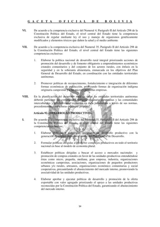 G A C E T A            O F I C I A L               D E        B O L I V I A

VI.      De acuerdo a la competencia exclusiva del Numeral 4, Parágrafo II del Artículo 298 de la
         Constitución Política del Estado, el nivel central del Estado tiene la competencia
         exclusiva de regular mediante ley el uso y manejo de organismos genéticamente
         modificados y elementos tóxicos que dañen la salud y el medio ambiente.

VII.     De acuerdo a la competencia exclusiva del Numeral 35, Parágrafo II del Artículo 298 de
         la Constitución Política del Estado, el nivel central del Estado tiene las siguientes
         competencias exclusivas:

         1.   Elaborar la política nacional de desarrollo rural integral priorizando acciones de
              promoción del desarrollo y de fomento obligatorio a emprendimientos económicos
              estatales comunitarios y del conjunto de los actores rurales, con énfasis en la
              seguridad y en la soberanía alimentaria, enmarcada en los objetivos del Plan
              General de Desarrollo del Estado, en coordinación con las entidades territoriales
              autónomas.

         2.   Promover políticas de reconocimiento, fortalecimiento e integración de diferentes
              formas económicas de producción, priorizando formas de organización indígena
              originaria campesinas y a las micro y pequeñas empresas.

VIII.    En la planificación del desarrollo rural de todas las entidades territoriales autónomas
         deberán participar las comunidades indígena originario campesinas y las comunidades
         interculturales y afrobolivianas existentes en cada jurisdicción a través de sus normas,
         procedimientos y estructuras orgánicas propias.

         Artículo 92. (DESARROLLO PRODUCTIVO).

I.       De acuerdo a la competencia exclusiva del Numeral 35, Parágrafo II del Artículo 298 de
         la Constitución Política del Estado, el nivel central del Estado tiene las siguientes
         competencias exclusivas:

         1.   Elaborar políticas y estrategias nacionales de desarrollo productivo con la
              generación de empleo digno en el marco del Plan General de Desarrollo.

         2.   Formular políticas dirigidas a promover complejos productivos en todo el territorio
              nacional en base al modelo de economía plural.

         3.   Establecer políticas dirigidas a buscar el acceso a mercados nacionales y
              promoción de compras estatales en favor de las unidades productivas entendiéndose
              éstas como micro, pequeña, mediana, gran empresa, industria, organizaciones
              económicas campesinas, asociaciones, organizaciones de pequeños productores
              urbanos y/o rurales, artesanos, organizaciones económico comunitarias y social
              cooperativas, precautelando el abastecimiento del mercado interno, promoviendo la
              asociatividad de las unidades productivas.

         4.   Elaborar aprobar y ejecutar políticas de desarrollo y promoción de la oferta
              exportable con valor agregado priorizando el apoyo a las unidades productivas
              reconocidas por la Constitución Política del Estado, garantizando el abastecimiento
              del mercado interno.
 