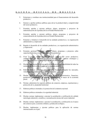 G A C E T A             O F I C I A L                 D E          B O L I V I A

  5.    Estructurar y coordinar una institucionalidad para el financiamiento del desarrollo
        productivo.

  6.    Generar y aprobar políticas públicas para elevar la productividad y competitividad
        del sector productivo.

  7.    Formular, aprobar y ejecutar políticas, planes, programas y proyectos de
        industrialización de la producción en el Estado Plurinacional.

  8.    Formular, aprobar y ejecutar políticas, planes, programas y proyectos de
        comercialización de la producción en el Estado Plurinacional.

  9.    Fomentar y fortalecer el desarrollo de las unidades productivas y su organización
        administrativa y empresarial.

  10.   Regular el desarrollo de las unidades productivas y su organización administrativa
        y empresarial.

  11.   Formular, gestionar y ejecutar políticas, planes, programas y proyectos sobre
        capacitación técnica y tecnológica en materia productiva.

  12.   Crear y ejercer tuición en las empresas públicas del sector productivo,
        caracterizadas por responder al interés nacional, tener carácter estratégico y
        pudiendo situarse en cualquier lugar del Estado Plurinacional.

  13.   Diseñar, implementar y ejecutar políticas de desarrollo y sostenibilidad de todas las
        unidades productivas en el marco de la economía plural.

  14.   Elaborar políticas y normas para participar, fiscalizar y regular los mercados,
        velando por la calidad de los servicios y productos.

  15.   Diseñar políticas sobre los mecanismos de apoyo administrativo, financiero,
        productivo y comercial a las unidades productivas en el marco de la economía
        plural.

  16.   Normar, administrar los registros públicos de comercio, empresas, exportaciones y
        protección de la propiedad intelectual.

  17.   Elaborar políticas orientadas a la protección de la industria nacional.

  18.   Elaborar políticas orientadas a la seguridad industrial.

  19.   Diseñar, normar, implementar y ejecutar la acreditación y certificación de calidad,
        metrología industrial y científica, y normalización técnica del sector industrial.

  20.   Diseñar, normar, implementar y ejecutar la acreditación y certificación en el marco
        del comercio justo, economía solidaria y producción ecológica.

  21.   Diseñar, implementar y ejecutar políticas para la aplicación de normas
        internacionales en el país.
 