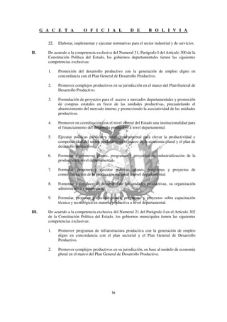 G A C E T A            O F I C I A L                 D E        B O L I V I A

         22.   Elaborar, implementar y ejecutar normativas para el sector industrial y de servicios.

II.      De acuerdo a la competencia exclusiva del Numeral 31, Parágrafo I del Artículo 300 de la
         Constitución Política del Estado, los gobiernos departamentales tienen las siguientes
         competencias exclusivas:

         1.    Promoción del desarrollo productivo con la generación de empleo digno en
               concordancia con el Plan General de Desarrollo Productivo.

         2.    Promover complejos productivos en su jurisdicción en el marco del Plan General de
               Desarrollo Productivo.

         3.    Formulación de proyectos para el acceso a mercados departamentales y promoción
               de compras estatales en favor de las unidades productivas, precautelando el
               abastecimiento del mercado interno y promoviendo la asociatividad de las unidades
               productivas.

         4.    Promover en coordinación con el nivel central del Estado una institucionalidad para
               el financiamiento del desarrollo productivo a nivel departamental.

         5.    Ejecutar políticas públicas a nivel departamental para elevar la productividad y
               competitividad del sector productivo en el marco de la economía plural y el plan de
               desarrollo productivo.

         6.    Formular y promover planes, programas y proyectos de industrialización de la
               producción a nivel departamental.

         7.    Formular, proponer y ejecutar políticas, planes, programas y proyectos de
               comercialización de la producción nacional a nivel departamental.

         8.    Fomentar y fortalecer el desarrollo de las unidades productivas, su organización
               administrativa y empresarial.

         9.    Formular, proponer y ejecutar planes, programas y proyectos sobre capacitación
               técnica y tecnológica en materia productiva a nivel departamental.

III.     De acuerdo a la competencia exclusiva del Numeral 21 del Parágrafo I en el Artículo 302
         de la Constitución Política del Estado, los gobiernos municipales tienen las siguientes
         competencias exclusivas:

         1.    Promover programas de infraestructura productiva con la generación de empleo
               digno en concordancia con el plan sectorial y el Plan General de Desarrollo
               Productivo.

         2.    Promover complejos productivos en su jurisdicción, en base al modelo de economía
               plural en el marco del Plan General de Desarrollo Productivo.
 