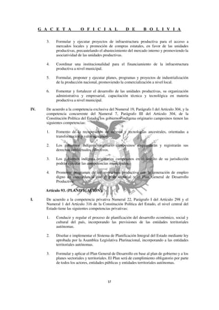 G A C E T A            O F I C I A L                 D E        B O L I V I A

        3.    Formular y ejecutar proyectos de infraestructura productiva para el acceso a
              mercados locales y promoción de compras estatales, en favor de las unidades
              productivas, precautelando el abastecimiento del mercado interno y promoviendo la
              asociatividad de las unidades productivas.

        4.    Coordinar una institucionalidad para el financiamiento de la infraestructura
              productiva a nivel municipal.

        5.    Formular, proponer y ejecutar planes, programas y proyectos de industrialización
              de la producción nacional, promoviendo la comercialización a nivel local.

        6.    Fomentar y fortalecer el desarrollo de las unidades productivas, su organización
              administrativa y empresarial, capacitación técnica y tecnológica en materia
              productiva a nivel municipal.

IV.     De acuerdo a la competencia exclusiva del Numeral 19, Parágrafo I del Artículo 304, y la
        competencia concurrente del Numeral 7, Parágrafo III del Artículo 304, de la
        Constitución Política del Estado, los gobiernos indígena originario campesinos tienen las
        siguientes competencias:

        1.    Fomento de la recuperación de saberes y tecnologías ancestrales, orientadas a
              transformación y valor agregado.

        2.    Los gobiernos indígena originario campesinos resguardarán y registrarán sus
              derechos intelectuales colectivos.

        3.    Los gobiernos indígena originarios campesinos en el ámbito de su jurisdicción
              podrán ejecutar las competencias municipales.

        4.    Promover programas de infraestructura productiva con la generación de empleo
              digno en concordancia con el plan sectorial y el Plan General de Desarrollo
              Productivo.

        Artículo 93. (PLANIFICACIÓN).

I.      De acuerdo a la competencia privativa Numeral 22, Parágrafo I del Artículo 298 y el
        Numeral 1 del Artículo 316 de la Constitución Política del Estado, el nivel central del
        Estado tiene las siguientes competencias privativas:

        1.    Conducir y regular el proceso de planificación del desarrollo económico, social y
              cultural del país, incorporando las previsiones de las entidades territoriales
              autónomas.

        2.    Diseñar e implementar el Sistema de Planificación Integral del Estado mediante ley
              aprobada por la Asamblea Legislativa Plurinacional, incorporando a las entidades
              territoriales autónomas.

        3.    Formular y aplicar el Plan General de Desarrollo en base al plan de gobierno y a los
              planes sectoriales y territoriales. El Plan será de cumplimiento obligatorio por parte
              de todos los actores, entidades públicas y entidades territoriales autónomas.
 
