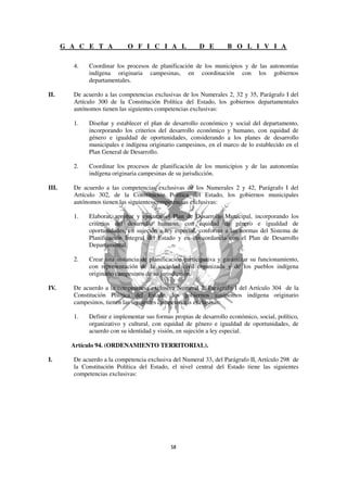 G A C E T A           O F I C I A L               D E        B O L I V I A

         4.   Coordinar los procesos de planificación de los municipios y de las autonomías
              indígena originaria campesinas, en coordinación con los gobiernos
              departamentales.

II.      De acuerdo a las competencias exclusivas de los Numerales 2, 32 y 35, Parágrafo I del
         Artículo 300 de la Constitución Política del Estado, los gobiernos departamentales
         autónomos tienen las siguientes competencias exclusivas:

         1.   Diseñar y establecer el plan de desarrollo económico y social del departamento,
              incorporando los criterios del desarrollo económico y humano, con equidad de
              género e igualdad de oportunidades, considerando a los planes de desarrollo
              municipales e indígena originario campesinos, en el marco de lo establecido en el
              Plan General de Desarrollo.

         2.   Coordinar los procesos de planificación de los municipios y de las autonomías
              indígena originaria campesinas de su jurisdicción.

III.     De acuerdo a las competencias exclusivas de los Numerales 2 y 42, Parágrafo I del
         Artículo 302, de la Constitución Política del Estado, los gobiernos municipales
         autónomos tienen las siguientes competencias exclusivas:

         1.   Elaborar, aprobar y ejecutar el Plan de Desarrollo Municipal, incorporando los
              criterios del desarrollo humano, con equidad de género e igualdad de
              oportunidades, en sujeción a ley especial, conforme a las normas del Sistema de
              Planificación Integral del Estado y en concordancia con el Plan de Desarrollo
              Departamental.

         2.   Crear una instancia de planificación participativa y garantizar su funcionamiento,
              con representación de la sociedad civil organizada y de los pueblos indígena
              originario campesinos de su jurisdicción.

IV.      De acuerdo a la competencia exclusiva Numeral 2, Parágrafo I del Artículo 304 de la
         Constitución Política del Estado, los gobiernos autónomos indígena originario
         campesinos, tienen las siguientes competencias exclusivas:

         1.   Definir e implementar sus formas propias de desarrollo económico, social, político,
              organizativo y cultural, con equidad de género e igualdad de oportunidades, de
              acuerdo con su identidad y visión, en sujeción a ley especial.

         Artículo 94. (ORDENAMIENTO TERRITORIAL).

I.       De acuerdo a la competencia exclusiva del Numeral 33, del Parágrafo II, Artículo 298 de
         la Constitución Política del Estado, el nivel central del Estado tiene las siguientes
         competencias exclusivas:
 