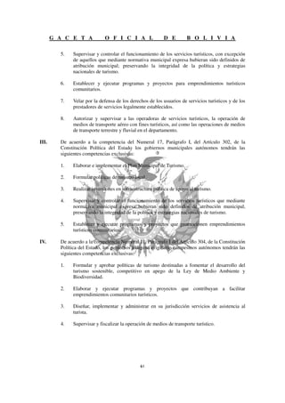 G A C E T A            O F I C I A L                D E         B O L I V I A

         5.   Supervisar y controlar el funcionamiento de los servicios turísticos, con excepción
              de aquellos que mediante normativa municipal expresa hubieran sido definidos de
              atribución municipal; preservando la integridad de la política y estrategias
              nacionales de turismo.

         6.   Establecer y ejecutar programas y proyectos para emprendimientos turísticos
              comunitarios.

         7.   Velar por la defensa de los derechos de los usuarios de servicios turísticos y de los
              prestadores de servicios legalmente establecidos.

         8.   Autorizar y supervisar a las operadoras de servicios turísticos, la operación de
              medios de transporte aéreo con fines turísticos, así como las operaciones de medios
              de transporte terrestre y fluvial en el departamento.

III.     De acuerdo a la competencia del Numeral 17, Parágrafo I, del Artículo 302, de la
         Constitución Política del Estado los gobiernos municipales autónomos tendrán las
         siguientes competencias exclusivas:

         1.   Elaborar e implementar el Plan Municipal de Turismo.

         2.   Formular políticas de turismo local.

         3.   Realizar inversiones en infraestructura pública de apoyo al turismo.

         4.   Supervisar y controlar el funcionamiento de los servicios turísticos que mediante
              normativa municipal expresa hubieran sido definidos de atribución municipal,
              preservando la integridad de la política y estrategias nacionales de turismo.

         5.   Establecer y ejecutar programas y proyectos que promocionen emprendimientos
              turísticos comunitarios.

IV.      De acuerdo a la competencia Numeral 11, Parágrafo I del Artículo 304, de la Constitución
         Política del Estado, los gobiernos indígena originario campesinos autónomos tendrán las
         siguientes competencias exclusivas:

         1.   Formular y aprobar políticas de turismo destinadas a fomentar el desarrollo del
              turismo sostenible, competitivo en apego de la Ley de Medio Ambiente y
              Biodiversidad.

         2.   Elaborar y ejecutar programas y proyectos que contribuyan a facilitar
              emprendimientos comunitarios turísticos.

         3.   Diseñar, implementar y administrar en su jurisdicción servicios de asistencia al
              turista.

         4.   Supervisar y fiscalizar la operación de medios de transporte turístico.
 