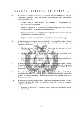 G A C E T A            O F I C I A L                   D E       B O L I V I A

III.     De acuerdo a la competencia exclusiva del Numeral 9, Parágrafo I del Artículo 300, de la
         Constitución Política del Estado, los gobiernos departamentales tienen las siguientes
         competencias exclusivas:

         1.   Aprobar políticas departamentales          de    transporte   e   infraestructura   vial
              interprovincial e intermunicipal.

         2.   Planificar y promover el desarrollo del transporte interprovincial por carretera,
              ferrocarril, fluvial, y otros medios, en el departamento.

         3.   Ejercer competencias de control y fiscalización para los servicios de transportes de
              alcance interprovincial e intermunicipal.

         4.   Regular el servicio y las tarifas de transporte interprovincial e intermunicipal.

IV.      De acuerdo a la competencia exclusiva del Numeral 7, Parágrafo I del Artículo 300, de la
         Constitución Política del Estado, los gobiernos departamentales tienen las siguientes
         competencias exclusivas:

         1.   Planificar, diseñar, construir, mantener y administrar las carreteras de la red
              departamental.

         2.   Clasificar las carreteras de la red departamental, vecinal y comunitaria en el
              departamento.

         3.   Apoyar en la planificación de obras de infraestructura de caminos en la jurisdicción
              de las autonomías indígena originaria campesinas del departamento.

V.       De acuerdo a la competencia exclusiva del Numeral 8, Parágrafo I del Artículo 300, de la
         Constitución Política del Estado, los gobiernos departamentales tienen la competencia
         exclusiva de construir y mantener líneas férreas, ferrocarriles y otros medios de la red
         departamental

VI.      De acuerdo a la competencia exclusiva del Numeral 10, Parágrafo I del Artículo 300, de
         la Constitución Política del Estado, los gobiernos departamentales tienen la competencia
         exclusiva de construir, mantener y administrar aeropuertos que atiendan el tráfico de
         alcance departamental.

VII.     De acuerdo a la competencia exclusiva del Numeral,18 Parágrafo I del Artículo 302, de la
         Constitución Política del Estado, los gobiernos municipales tienen las siguientes
         competencias exclusivas:

         1.   Planificar y desarrollar el transporte urbano, incluyendo el ordenamiento del
              tránsito urbano.
 