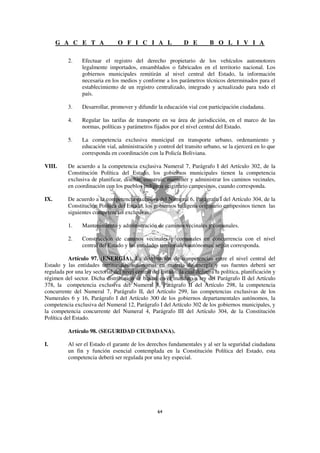 G A C E T A                O F I C I A L                 D E         B O L I V I A

          2.     Efectuar el registro del derecho propietario de los vehículos automotores
                 legalmente importados, ensamblados o fabricados en el territorio nacional. Los
                 gobiernos municipales remitirán al nivel central del Estado, la información
                 necesaria en los medios y conforme a los parámetros técnicos determinados para el
                 establecimiento de un registro centralizado, integrado y actualizado para todo el
                 país.

          3.     Desarrollar, promover y difundir la educación vial con participación ciudadana.

          4.     Regular las tarifas de transporte en su área de jurisdicción, en el marco de las
                 normas, políticas y parámetros fijados por el nivel central del Estado.

          5.     La competencia exclusiva municipal en transporte urbano, ordenamiento y
                 educación vial, administración y control del transito urbano, se la ejercerá en lo que
                 corresponda en coordinación con la Policía Boliviana.

VIII.     De acuerdo a la competencia exclusiva Numeral 7, Parágrafo I del Artículo 302, de la
          Constitución Política del Estado, los gobiernos municipales tienen la competencia
          exclusiva de planificar, diseñar, construir, mantener y administrar los caminos vecinales,
          en coordinación con los pueblos indígena originario campesinos, cuando corresponda.

IX.       De acuerdo a la competencia exclusiva del Numeral 6, Parágrafo I del Artículo 304, de la
          Constitución Política del Estado, los gobiernos indígena originario campesinos tienen las
          siguientes competencias exclusivas:

          1.     Mantenimiento y administración de caminos vecinales y comunales.

          2.     Construcción de caminos vecinales y comunales en concurrencia con el nivel
                 central del Estado y las entidades territoriales autónomas, según corresponda.

           Artículo 97. (ENERGÍA). La distribución de competencias entre el nivel central del
Estado y las entidades territoriales autónomas en materia de energía y sus fuentes deberá ser
regulada por una ley sectorial del nivel central del Estado, la cual definirá la política, planificación y
régimen del sector. Dicha distribución se basará en el mandato a ley del Parágrafo II del Artículo
378, la competencia exclusiva del Numeral 8, Parágrafo II del Artículo 298, la competencia
concurrente del Numeral 7, Parágrafo II, del Artículo 299, las competencias exclusivas de los
Numerales 6 y 16, Parágrafo I del Artículo 300 de los gobiernos departamentales autónomos, la
competencia exclusiva del Numeral 12, Parágrafo I del Artículo 302 de los gobiernos municipales, y
la competencia concurrente del Numeral 4, Parágrafo III del Artículo 304, de la Constitución
Política del Estado.

          Artículo 98. (SEGURIDAD CIUDADANA).

I.        Al ser el Estado el garante de los derechos fundamentales y al ser la seguridad ciudadana
          un fin y función esencial contemplada en la Constitución Política del Estado, esta
          competencia deberá ser regulada por una ley especial.
 