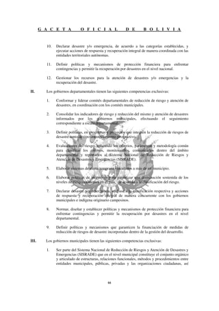 G A C E T A            O F I C I A L               D E        B O L I V I A


         10.   Declarar desastre y/o emergencia, de acuerdo a las categorías establecidas, y
               ejecutar acciones de respuesta y recuperación integral de manera coordinada con las
               entidades territoriales autónomas.

         11.   Definir políticas y mecanismos de protección financiera para enfrentar
               contingencias y permitir la recuperación por desastres en el nivel nacional.

         12.   Gestionar los recursos para la atención de desastres y/o emergencias y la
               recuperación del desastre.

II.      Los gobiernos departamentales tienen las siguientes competencias exclusivas:

         1.    Conformar y liderar comités departamentales de reducción de riesgo y atención de
               desastres, en coordinación con los comités municipales.

         2.    Consolidar los indicadores de riesgo y reducción del mismo y atención de desastres
               informados por los gobiernos municipales, efectuando el seguimiento
               correspondiente a escala departamental.

         3.    Definir políticas, en programas y proyectos que integren la reducción de riesgos de
               desastre tanto de tipo correctivo como prospectivo.

         4.    Evaluaciones del riesgo, aplicando los criterios, parámetros y metodología común
               para clasificar los mismos, monitorearlos, comunicarlos dentro del ámbito
               departamental y reportarlos al Sistema Nacional de Reducción de Riesgos y
               Atención de Desastres y Emergencias (SISRADE).

         5.    Elaborar sistemas de alerta temprana vinculados a más de un municipio.

         6.    Elaborar políticas de incentivos para garantizar una disminución sostenida de los
               niveles de riesgo existentes en el país, de acuerdo a la clasificación del riesgo.

         7.    Declarar desastre y/o emergencia, en base a la clasificación respectiva y acciones
               de respuesta y recuperación integral de manera concurrente con los gobiernos
               municipales e indígena originario campesinos.

         8.    Normar, diseñar y establecer políticas y mecanismos de protección financiera para
               enfrentar contingencias y permitir la recuperación por desastres en el nivel
               departamental.

         9.    Definir políticas y mecanismos que garanticen la financiación de medidas de
               reducción de riesgos de desastre incorporadas dentro de la gestión del desarrollo.

III.     Los gobiernos municipales tienen las siguientes competencias exclusivas:

         1.    Ser parte del Sistema Nacional de Reducción de Riesgos y Atención de Desastres y
               Emergencias (SISRADE) que en el nivel municipal constituye el conjunto orgánico
               y articulado de estructuras, relaciones funcionales, métodos y procedimientos entre
               entidades municipales, públicas, privadas y las organizaciones ciudadanas, así
 