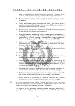 G A C E T A            O F I C I A L                D E        B O L I V I A

              como los recursos físicos, técnicos, científicos, financieros y humanos que se
              requieran para la reducción de riesgo y atención de desastres y/o emergencias.

        2.    Normar, conformar y liderar comités municipales de reducción de riesgo y atención
              de desastres.

        3.    Aplicar la metodología común de indicadores de riesgo y reducción del mismo y
              atención de desastres, formulada por el nivel central del Estado, efectuando el
              seguimiento correspondiente a escala municipal.

        4.    Definir políticas, en programas y proyectos que integren la reducción de riesgos de
              desastre tanto de tipo correctivo como prospectivo.

        5.    Realizar evaluaciones exhaustivas del riesgo, aplicando los criterios, parámetros y
              metodología común para clasificar los niveles de riesgo de desastre, monitorearlos,
              comunicarlos en el ámbito municipal y reportarlos hacia el Sistema Nacional de
              Reducción de Riesgos y Atención de Desastres y Emergencias (SISRADE).

        6.    Gestionar y consolidar información municipal a través de un mecanismo que
              promueva la gestión comunitaria de la información y el conocimiento sobre riesgo,
              desastre y/o emergencia.

        7.    Generar e integrar la información sobre amenazas de orden meteorológico,
              geológico, geofísico y ambiental.

        8.    Implementar sistemas de alerta temprana.

        9.    Promover el desarrollo de una sociedad civil activa capaz de articular necesidades y
              prioridades en términos de reducción de riesgo, desastres y/o emergencia.

        10.   Aplicar el análisis de los factores de riesgo de desastre en la planificación del
              desarrollo municipal, la programación operativa, el ordenamiento territorial y la
              inversión pública municipal en coordinación con los planes de desarrollo del nivel
              central y departamental del Estado.

        11.   Elaborar políticas de incentivos para garantizar una disminución sostenida de los
              niveles de riesgo existentes en el país, de acuerdo a la clasificación de riesgo.

        12.   Declarar desastre y/o emergencia, de acuerdo a la categorización que corresponda.
              Ejecución de respuesta y recuperación integral con cargo a su presupuesto.

        13.   Definir políticas y mecanismos de protección financiera para enfrentar
              contingencias y permitir la recuperación por desastres en el nivel municipal.

IV.     Los gobiernos de las autonomías indígena originaria campesinas son parte del sistema
        nacional de prevención y gestión de riesgos, en coordinación con el nivel central del
        Estado y los gobiernos departamentales, regionales y municipales.

        Los gobiernos de las autonomías indígena originaria campesinas desarrollarán y
        ejecutarán sus sistemas de prevención y gestión de riesgos en el ámbito de su jurisdicción
 